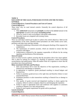 TOPIC 8
8.0.0 AUDIT OF THE SALES, PURCHASES SYSTEM AND THE PAY ROLL
GENERAL
Control Objectives, Control Procedures and Tests of Control.
Control Objectives.
These show why we need internal controls. Generally the control objectives of all
systems are:-
1. Only authorized transactions are promptly recorded at the correct amount in the
appropriate accounts in the proper accounting period.
2. Access to Assets is only in accordance with proper authorization
3. Recorded Assets are compared with existing Assets.
Control Procedures.
These are individual controls put in place to achieve the control objectives. Both are the
responsibilities of the client. Detailed control procedures are often similar across sales,
purchases and other areas and they include;
1. Sequential numbering of documents with subsequent checking of the sequence for
completeness.
2. The maintenance of controls accounts, which are checked to ensure that they
reconcile with ledgers.
3. Authorization evidenced by the signature responsible of officials for the raising
inputting and distribution of the documents.
Tests of Control
Tests of control involve auditors ensuring that the procedures above have been applied.
This is done by looking for evidence e.g. checking of sequences, control Accounting
reconciliations and authorization. Often the auditor looks for a signature to show that the
procedures have been performed.
Risks Associated with Sales and Purchases
1. Sales and purchases fail to meet the objectives of the organization, resulting in
financial loss and damage to reputation.
2. In appropriate or expensive goods purchased resulting in missed budgets and
financial loss.
3. Failure to purchase goods/services at the right time and therefore failure to meet
required dead lines.
4. Fraudulent purchase or sales transactions resulting in financial loss or damage to
reputation.
5. Poor quality of goods received and dispatched resulting in claims against the
company, failure to achieve company objectives and damaging the reputation.
6. Failure to agree to appropriate terms and conditions with suppliers or customers
resulting in disputes over sales and purchases.
7. Failure to meet regular requirement for goods sold or purchased.
SALES SYSTEM
Control Objectives
BBA/DBA -2 – Audit Theory-Lecture Notes by ALLEN NUWAMANYA Page 35
 