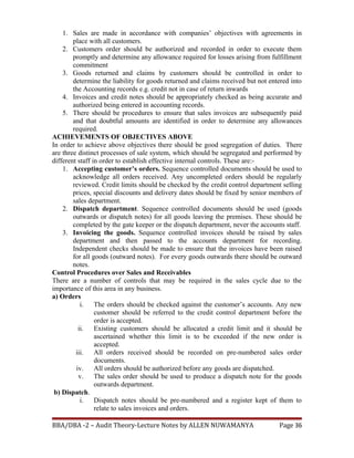 1. Sales are made in accordance with companies’ objectives with agreements in
place with all customers.
2. Customers order should be authorized and recorded in order to execute them
promptly and determine any allowance required for losses arising from fulfillment
commitment
3. Goods returned and claims by customers should be controlled in order to
determine the liability for goods returned and claims received but not entered into
the Accounting records e.g. credit not in case of return inwards
4. Invoices and credit notes should be appropriately checked as being accurate and
authorized being entered in accounting records.
5. There should be procedures to ensure that sales invoices are subsequently paid
and that doubtful amounts are identified in order to determine any allowances
required.
ACHIEVEMENTS OF OBJECTIVES ABOVE
In order to achieve above objectives there should be good segregation of duties. There
are three distinct processes of sale system, which should be segregated and performed by
different staff in order to establish effective internal controls. These are:-
1. Accepting customer’s orders. Sequence controlled documents should be used to
acknowledge all orders received. Any uncompleted orders should be regularly
reviewed. Credit limits should be checked by the credit control department selling
prices, special discounts and delivery dates should be fixed by senior members of
sales department.
2. Dispatch department. Sequence controlled documents should be used (goods
outwards or dispatch notes) for all goods leaving the premises. These should be
completed by the gate keeper or the dispatch department, never the accounts staff.
3. Invoicing the goods. Sequence controlled invoices should be raised by sales
department and then passed to the accounts department for recording.
Independent checks should be made to ensure that the invoices have been raised
for all goods (outward notes). For every goods outwards there should be outward
notes.
Control Procedures over Sales and Receivables
There are a number of controls that may be required in the sales cycle due to the
importance of this area in any business.
a) Orders
i. The orders should be checked against the customer’s accounts. Any new
customer should be referred to the credit control department before the
order is accepted.
ii. Existing customers should be allocated a credit limit and it should be
ascertained whether this limit is to be exceeded if the new order is
accepted.
iii. All orders received should be recorded on pre-numbered sales order
documents.
iv. All orders should be authorized before any goods are dispatched.
v. The sales order should be used to produce a dispatch note for the goods
outwards department.
b) Dispatch.
i. Dispatch notes should be pre-numbered and a register kept of them to
relate to sales invoices and orders.
BBA/DBA -2 – Audit Theory-Lecture Notes by ALLEN NUWAMANYA Page 36
 