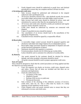 ii. Goods dispatch notes should be authorized as goods leave and checked
periodically to ensure they are complete and have all been invoiced.
c) Invoicing and credit notes
i. Sales invoices should be authorized and referenced to the original
authorized order and Dispatch note.
ii. All invoices should be entered in the:- sales daybook records, the accounts
receivables ledger and accounts receivable ledger control account.
iii. Sales invoices and credit notes should be checked for prices, casts and
calculations by a person other than the one preparing the invoice.
iv. All invoices and credit notes should be serially pre-numbered and regular
sequence checks should be carried out.
v. Credit notes should be authorized by someone not connected with
dispatch.
vi. Copies of cancelled invoices should be retained.
vii. Any cancellation of an invoice should lead to the cancellation of the
appropriate Dispatch note.
viii. Cancelled invoices should be signed by a responsible official.
d) Receivables
i. A receivables ledger control account should be prepared regularly and
checked to individual sales ledger balances by an independent person.
ii. Receivables ledger personnel should be independent of dispatch and cash
receipt functions.(segregation of duties)
iii. Statements should be sent regularly to customers.
iv. Formal procedures should exist for following up overdue debts.
v. Letters should be sent to customers for collection of overdue debts.
d). Returns.
i. Any goods returned by the customer should be checked for obvious
damage, and when accepted, a document should be raised.
ii. All goods returned should be used to prepare appropriate credit notes.
Tests of Control
These should be designed to check that the control procedures are being applied and that
the objectives are being achieved.
i. Carry out sequence test checks on invoices, credit notes, dispatch notes
and orders. Ensure that all items are included and that there are no
omissions and duplications.
ii. Check the authorization for:
 Acceptance of the order.
 Dispatch of goods
 Raising of the invoice or credit note
 Pricing and discounts
iii. Seek evidence of the checking of the arithmetic accuracy of invoices,
credit notes, sales tax, etc. This is often done by means of a stamp
requiring several signatures on the invoice.
iv. Check dispatch notes and goods returned notes to ensure that they are
referenced to invoices and credit notes.
BBA/DBA -2 – Audit Theory-Lecture Notes by ALLEN NUWAMANYA Page 37
 