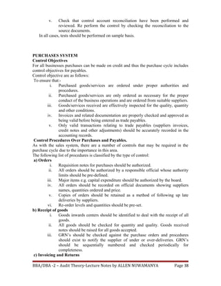 v. Check that control account reconciliation have been performed and
reviewed. Re perform the control by checking the reconciliation to the
source documents.
In all cases, tests should be performed on sample basis.
PURCHASES SYSTEM
Control Objectives
For all businesses purchases can be made on credit and thus the purchase cycle includes
control objectives for payables.
Control objective are as follows:
To ensure that:-
i. Purchased goods/services are ordered under proper authorities and
procedures.
ii. Purchased goods/services are only ordered as necessary for the proper
conduct of the business operations and are ordered from suitable suppliers.
iii. Goods/services received are effectively inspected for the quality, quantity
and other conditions.
iv. Invoices and related documentation are properly checked and approved as
being valid before being entered as trade payables.
v. Only valid transactions relating to trade payables (suppliers invoices,
credit notes and other adjustments) should be accurately recorded in the
accounting records.
Control Procedures Over Purchases and Payables.
As with the sales system, there are a number of controls that may be required in the
purchase cycle due to the importance in this area.
The following list of procedures is classified by the type of control:
a) Orders
i. Requisition notes for purchases should be authorized.
ii. All orders should be authorized by a responsible official whose authority
limits should be pre-defined.
iii. Major items e.g. capital expenditure should be authorized by the board.
iv. All orders should be recorded on official documents showing suppliers
names, quantities ordered and price.
v. Copies of orders should be retained as a method of following up late
deliveries by suppliers.
vi. Re-order levels and quantities should be pre-set.
b) Receipt of goods
i. Goods inwards centers should be identified to deal with the receipt of all
goods.
ii. All goods should be checked for quantity and quality. Goods received
notes should be raised for all goods accepted.
iii. GRN’s should be checked against the purchase orders and procedures
should exist to notify the supplier of under or over-deliveries. GRN’s
should be sequentially numbered and checked periodically for
completeness.
c) Invoicing and Returns
BBA/DBA -2 – Audit Theory-Lecture Notes by ALLEN NUWAMANYA Page 38
 