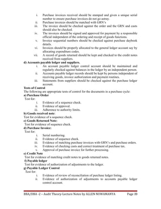 i. Purchase invoices received should be stamped and given a unique serial
number to ensure purchase invoices do not go astray.
ii. Purchase invoices should be matched with GRN’s
iii. The invoice should be checked against the order and the GRN and casts
should also be checked.
iv. The invoices should be signed and approved for payment by a responsible
official independent of the ordering and receipt of goods functions.
v. Invoice sequential numbers should be checked against purchase daybook
details.
vi. Invoices should be properly allocated to the general ledger account say by
allocating expenditure codes.
vii. A record of goods returned should be kept and checked to the credit notes
received from suppliers.
d) Accounts payable ledger and suppliers.
i. An account payable ledger control account should be maintained and
regularly checked against balances in the ledger by an independent person.
ii. Accounts payable ledger records should be kept by persons independent of
receiving goods, invoice authorization and payment routines.
iii. Statements from suppliers should be checked against the purchase ledger
account.
Tests of Control
The following are appropriate tests of control for the documents in a purchase cycle:
a) Purchase Order
Test for:
i. Evidence of a sequence check.
ii. Evidence of approval.
iii. Adherence to authority limits.
b) Goods received note:
Test for evidence of a sequence check.
c) Goods Returned Note:
Test for evidence of sequence check.
d) Purchase Invoice:
Test for:
i. Serial numbering.
ii. Evidence of sequence check.
iii. Evidence of matching purchase invoices with GRN’s and purchase orders.
iv. Evidence of checking casts and correct treatment of purchase tax.
v. Approval of purchase invoice for further processing.
e) Credit Note
Test for evidence of matching credit notes to goods returned notes.
f) Payable ledger
Test for evidence of authorization of adjustments to the ledger.
g) Payable Ledger Control
Test for:
i. Evidence of review of reconciliation of purchase ledger listing.
ii. Evidence of authorization of adjustments to accounts payable ledger
control account.
BBA/DBA -2 – Audit Theory-Lecture Notes by ALLEN NUWAMANYA Page 39
 