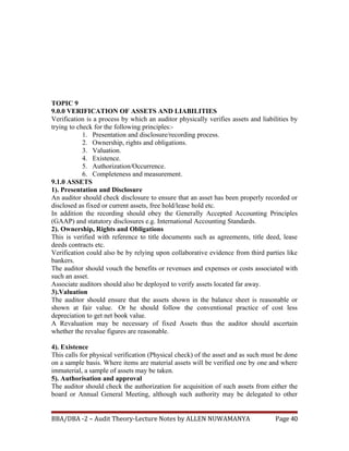 TOPIC 9
9.0.0 VERIFICATION OF ASSETS AND LIABILITIES
Verification is a process by which an auditor physically verifies assets and liabilities by
trying to check for the following principles:-
1. Presentation and disclosure/recording process.
2. Ownership, rights and obligations.
3. Valuation.
4. Existence.
5. Authorization/Occurrence.
6. Completeness and measurement.
9.1.0 ASSETS
1). Presentation and Disclosure
An auditor should check disclosure to ensure that an asset has been properly recorded or
disclosed as fixed or current assets, free hold/lease hold etc.
In addition the recording should obey the Generally Accepted Accounting Principles
(GAAP) and statutory disclosures e.g. International Accounting Standards.
2). Ownership, Rights and Obligations
This is verified with reference to title documents such as agreements, title deed, lease
deeds contracts etc.
Verification could also be by relying upon collaborative evidence from third parties like
bankers.
The auditor should vouch the benefits or revenues and expenses or costs associated with
such an asset.
Associate auditors should also be deployed to verify assets located far away.
3).Valuation
The auditor should ensure that the assets shown in the balance sheet is reasonable or
shown at fair value. Or he should follow the conventional practice of cost less
depreciation to get net book value.
A Revaluation may be necessary of fixed Assets thus the auditor should ascertain
whether the revalue figures are reasonable.
4). Existence
This calls for physical verification (Physical check) of the asset and as such must be done
on a sample basis. Where items are material assets will be verified one by one and where
immaterial, a sample of assets may be taken.
5). Authorisation and approval
The auditor should check the authorization for acquisition of such assets from either the
board or Annual General Meeting, although such authority may be delegated to other
BBA/DBA -2 – Audit Theory-Lecture Notes by ALLEN NUWAMANYA Page 40
 
