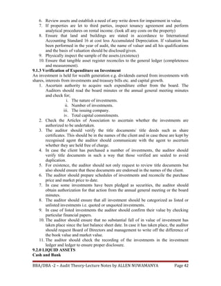 6. Review assets and establish a need of any write down for impairment in value.
7. If properties are let to third parties, inspect tenancy agreement and perform
analytical procedures on rental income. (look all any costs on the property)
8. Ensure that land and buildings are stated in accordance to International
Accounting Standard 16 at cost less Accumulated Depreciation. If valuation has
been performed in the year of audit, the name of valuer and all his qualifications
and the basis of valuation should be disclosed/given.
9. Physically inspect the sample of the assets.(existence)
10. Ensure that tangible asset register reconciles to the general ledger (completeness
and measurement).
9.1.3 Verification of Expenditure on Investment
An investment is held for wealth generation e.g. dividends earned from investments with
shares, interests from investments and treasury bills etc. and capital growth.
1. Ascertain authority to acquire such expenditure either from the board. The
Auditors should read the board minutes or the annual general meeting minutes
and check for;
i. The nature of investments.
ii. Number of investments.
iii. The issuing company.
iv. Total capital commitments.
2. Check the Articles of Association to ascertain whether the investments are
authorized to be undertaken.
3. The auditor should verify the title documents/ title deeds such as share
certificates. This should be in the names of the client and in case these are kept by
recognised agent the auditor should communicate with the agent to ascertain
whether they are held free of charge.
4. In case the client has purchased a number of investments, the auditor should
verify title documents in such a way that those verified are sealed to avoid
duplication.
5. For existence, the auditor should not only request to review title documents but
also should ensure that these documents are endorsed in the names of the client.
6. The auditor should prepare schedules of investments and reconcile the purchase
price and market price to date.
7. In case some investments have been pledged as securities, the auditor should
obtain authorization for that action from the annual general meeting or the board
minutes.
8. The auditor should ensure that all investment should be categorized as listed or
unlisted investments i.e. quoted or unquoted investments.
9. In case of listed investments the auditor should confirm their value by checking
particular financial papers.
10. The auditor should ensure that no substantial fall of in value of investment has
taken place since the last balance sheet date. In case it has taken place, the auditor
should request Board of Directors and management to write off the difference of
the book value and market value.
11. The auditor should check the recording of the investments in the investment
ledger and ledger to ensure proper disclosure.
9.2.0 LIQUID ASSETS
Cash and Bank
BBA/DBA -2 – Audit Theory-Lecture Notes by ALLEN NUWAMANYA Page 42
 