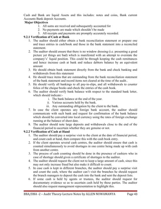Cash and Bank are liquid Assets and this includes: notes and coins, Bank current
Accounts Bank deposit Accounts.
Major Objectives
1. All sums are received and subsequently accounted for
2. No payments are made which shouldn’t be made
3. All receipts and payments are promptly accurately recorded.
9.2.1 Verification of Cash at Bank
1. The auditor should either obtain a bank reconciliation statement or prepare one
and trace entries in cash/book and those in the bank statement into a reconciled
statement.
2. The auditor should ensure that there is no window dressing (i.e. presenting a good
picture yet things are bad) which is manifested with an attempt to overstate the
company’s’ liquid position. This could be through keeping the cash remittances
and hence increase cash at bank and reduce debtors balance by an equivalent
amount
3. He should obtain bank statement directly from the bank and check banking and
withdrawals from this statement
4. He should trace items that are outstanding from the bank reconciliation statement
of the bank statement and record items not cleared at the time of the audit..
5. He should verify all bankings to all pay-in-slips, and all withdrawals to counter
folios of the cheque books and check the entries of the cash book.
6. The auditor should verify bank balance with respect to the standard bank letter,
which should indicate:-
i. The bank balance at the end of the year.
ii. Various accounts held by the bank.
iii. Any outstanding obligation by the client to the bank.
7. In case the client operates any foreign bank account, the auditor should
communicate with such bank and request for confirmation of the bank balance
which should be converted into local currency using the rates of foreign exchange
running at the balance of sheet date.
8. The auditor should note large deposits and withdrawals close to the end of the
financial period to ascertain whether they are genuine or not.
9.2.2 Verification of Cash at Hand
1. The auditor should pay a surprise visit to the client at the date of financial period,
and count cash at hand, then compare this with the cash book entry.
2. If the client operates several cash centres, the auditor should ensure that cash is
counted simultaneously to avoid shortages in one centre being made up with cash
from another centre.
3. The process of cash counting should be done in the presence of cashiers who in
case of shortage should given a certificate of shortages to the auditor.
4. The auditor should request the client not to keep a large amount of cash, since this
may not only increase fraud but also make it difficult to count.
5. In case cash is kept in different branches, the auditor should pay a surprise visit
and count the cash, where the auditor can’t visit the branches he should request
the branch managers to deposit the cash into the bank and sent the deposit lists.
6. If some cash is held by agents or trustees, the auditor should request for
documentary evidence so as to ascertain cash held by these parties. The auditor
should also request management representation to highlight this.
BBA/DBA -2 – Audit Theory-Lecture Notes by ALLEN NUWAMANYA Page 43
 