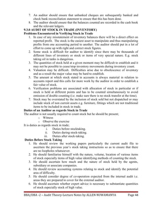 7. An auditor should ensure that unbanked cheques are subsequently banked and
check bank reconciliation statement to ensure that this has been done.
8. The auditor should ensure that the balances counted are recorded in the cash book
and the relevant ledgers.
9.3.0 AUDIT OF STOCK IN TRADE (INVENTORY)
Problems Encountered in Verifying Stock in Trade
1. In case of any misstatement of inventory balances there will be a direct effect on
reported profit. The stock is the easiest asset to manipulate and thus manipulating
profits from one accounting period to another. The auditor should put in a lot of
effort to come up with right and correct stock figures.
2. Some stock is difficult for auditor to identify since there may be thousands of
different lines of inventory or stock or items of very special nature. E.g. stock
taking oil in tanks is dangerous.
3. The quantities of stock held at a given moment may be difficult to establish and it
may not be possible to cease/stop inventory movements during inventory count.
4. Valuation may be difficult. Difficulties arise due to obsolescence of inventory
and as a result the major value may be hard to establish.
5. The amount at which stock stated in accounts is always material in relation to
accounts report and this calls for more work by the auditor in order to establish a
fair value of stock.
6. Verification problems are associated with allocation of stock in particular or if
stock is held at different points and has to be counted simultaneously to avoid
omission of double counting (i.e. make sure there is no stock transfer at the time).
7. Stock may be overstated by the inclusion of stock sold but not dispatched or may
include stock of non current assets e.g. furniture, fittings which are not traditional
items to be included in stock in trade.
Duties of an Auditor as regards Stock in Trade
The auditor is not usually required to count stock but he should be present;
o Witness
o Observe the exercise
It is duties as regards stock in trade;
i. Duties before stocktaking.
ii. Duties during stock-taking.
iii. Duties after stock-taking.
Duties Before Stock Taking
1. He should review the working papers particularly the current audit file to
ascertain the previous year’s stock taking instructions so as to ensure that there
are no loopholes whatsoever.
2. He should familiarise himself with the nature, volume, location of various items
of stock especially items of high value identifying methods of counting the stock.
3. He should ascertain how much and the nature of stock held by the agents,
subsidiary or associate companies.
4. He should review accounting systems relating to stock and identify the potential
area of difficulty.
5. He should consider degree of co-operation expected from the internal audit i.e.
areas they are prepared to cover for the external auditor.
6. He should ascertain whether expert advice is necessary to substantiate quantities
of stock especially stock of high value.
BBA/DBA -2 – Audit Theory-Lecture Notes by ALLEN NUWAMANYA Page 44
 