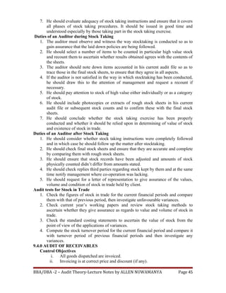 7. He should evaluate adequacy of stock taking instructions and ensure that it covers
all phases of stock taking procedures. It should be issued in good time and
understood especially by those taking part in the stock taking exercise.
Duties of an Auditor during Stock Taking
1. The auditor must observe and witness the way stocktaking is conducted so as to
gain assurance that the laid down policies are being followed.
2. He should select a number of items to be counted in particular high value stock
and recount them to ascertain whether results obtained agrees with the contents of
the sheets.
3. The auditor should note down items accounted in his current audit file so as to
trace those in the final stock sheets, to ensure that they agree in all aspects.
4. If the auditor is not satisfied in the way in which stocktaking has been conducted,
he should draw this to the attention of management and request a recount if
necessary.
5. He should pay attention to stock of high value either individually or as a category
of stock.
6. He should include photocopies or extracts of rough stock sheets in his current
audit file or subsequent stock counts and to confirm these with the final stock
sheets.
7. He should conclude whether the stock taking exercise has been properly
conducted and whether it should be relied upon in determining of value of stock
and existence of stock in trade.
Duties of an Auditor after Stock Taking
1. He should consider whether stock taking instructions were completely followed
and in which case he should follow up the matter after stocktaking.
2. He should check final stock sheets and ensure that they are accurate and complete
by comparing them with rough stock sheets.
3. He should ensure that stock records have been adjusted and amounts of stock
physically counted didn’t differ from amounts stated.
4. He should check replies third parties regarding stock kept by them and at the same
time notify management where co-operation was lacking.
5. He should request for a letter of representation to give assurance of the values,
volume and condition of stock in trade held by client.
Audit tests for Stock in Trade
1. Check the figures of stock in trade for the current financial periods and compare
them with that of previous period, then investigate unfavourable variances.
2. Check current year’s working papers and review stock taking methods to
ascertain whether they give assurance as regards to value and volume of stock in
trade.
3. Check the standard costing statements to ascertain the value of stock from the
point of view of the applications of variances.
4. Compute the stock turnover period for the current financial period and compare it
with turnover period of previous financial periods and then investigate any
variances.
9.4.0 AUDIT OF RECEIVABLES
Control Objectives
i. All goods dispatched are invoiced.
ii. Invoicing is at correct price and discount (if any).
BBA/DBA -2 – Audit Theory-Lecture Notes by ALLEN NUWAMANYA Page 45
 