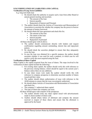9.5.0 VERIFICATION OF LIABILITIES AND CAPITAL
Verification of Long Term Liabilities
E.g. long term bank loan
1. He should check the authority to acquire such a loan from either Board or
annual general meeting and ascertain;
 The amount of the loan
 Interest payable
 Repayment of Interest and Principal.
2. The auditor should check the Articles of Association and Memorandum of
Association to ascertain the whether the company has the power to borrow
the amount of money borrowed.
3. He should obtain the loan agreement and check this for;
 The amount of the loan
 The nature of the loan
 Interest payable
 Repayment of principal
All these should agree with (I) above.
4. The auditor should communicate directly with lenders and request
confirmation regarding amount outstanding, interest due and repayment
pattern.
5. He should check the securities pledged to ensure that they adequately
cover the loan.
6. In case the loan was obtained for a specific purpose, the auditor should
ascertain whether it was used for such a purpose, in which case he will
need to verify the asset acquired using the loan.
Verification of Share Capital
Share Capital is the capital acquired from the issue of shares. The steps involved in the
verification of share capital include the following:-
1. For existing share capital, the auditor should verify this with reference to
the previous closing balance, which should be equal to the current year’s
balance unless there are any additions.
2. In case share issues were made the auditor should verify this with
reference to company prospectus to determine ascertain number of shares
issued and their value.
3. The auditor should obtain authorization of issue with reference to the
AGM minutes to ensure that the issue was properly authorized.
4. He should obtain Articles of Association and Memorandum of Association
and check for;
o The company’s’ authorized share capital.
o The type of shares the company can issue.
All these should agree with contents of the prospectus.
5. The auditor should verify any share capital raised with advertisements
made to check number of shares sold.
6. Auditor should obtain letters of allotment and compute the amount
received in respect of these shares and ensure that the allotment is
approved by the board.
BBA/DBA -2 – Audit Theory-Lecture Notes by ALLEN NUWAMANYA Page 47
 