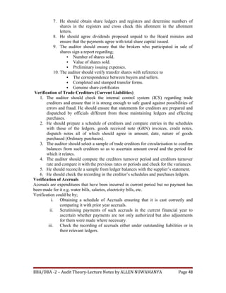 7. He should obtain share ledgers and registers and determine numbers of
shares in the registers and cross check this allotment in the allotment
letters.
8. He should agree dividends proposed unpaid to the Board minutes and
ensure that the payments agree with total share capital issued.
9. The auditor should ensure that the brokers who participated in sale of
shares sign a report regarding;
 Number of shares sold.
 Value of shares sold.
 Preliminary issuing expenses.
10. The auditor should verify transfer shares with reference to
 The correspondence between buyers and sellers.
 Completed and stamped transfer forms.
 Genuine share certificates
Verification of Trade Creditors (Current Liabilities)
1. The auditor should check the internal control system (ICS) regarding trade
creditors and ensure that it is strong enough to safe guard against possibilities of
errors and fraud. He should ensure that statements for creditors are prepared and
dispatched by officials different from those maintaining ledgers and effecting
purchases.
2. He should prepare a schedule of creditors and compare entries in the schedules
with those of the ledgers, goods received note (GRN) invoices, credit notes,
dispatch notes all of which should agree in amount, date, nature of goods
purchased (Ordinary purchases).
3. The auditor should select a sample of trade creditors for circularisation to confirm
balances from such creditors so as to ascertain amount owed and the period for
which it relates.
4. The auditor should compute the creditors turnover period and creditors turnover
rate and compare it with the previous rates or periods and check for the variances.
5. He should reconcile a sample from ledger balances with the supplier’s statement.
6. He should check the recording in the creditor’s schedules and purchases ledgers.
Verification of Accruals
Accruals are expenditures that have been incurred in current period but no payment has
been made for it e.g. water bills, salaries, electricity bills, etc.
Verification could be by;
i. Obtaining a schedule of Accruals ensuring that it is cast correctly and
comparing it with prior year accruals.
ii. Scrutinising payments of such accruals in the current financial year to
ascertain whether payments are not only authorized but also adjustments
for them were made where necessary.
iii. Check the recording of accruals either under outstanding liabilities or in
their relevant ledgers.
BBA/DBA -2 – Audit Theory-Lecture Notes by ALLEN NUWAMANYA Page 48
 
