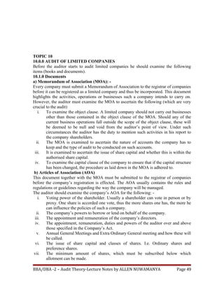TOPIC 10
10.0.0 AUDIT OF LIMITED COMPANIES
Before the auditor starts to audit limited companies he should examine the following
items (books and documents).
10.1.0 Documents
a) Memorandum of Association (MOA): -
Every company must submit a Memorandum of Association to the registrar of companies
before it can be registered as a limited company and thus be incorporated. This document
highlights the activities, operations or businesses such a company intends to carry on.
However, the auditor must examine the MOA to ascertain the following (which are very
crucial to the audit)
i. To examine the object clause. A limited company should not carry out businesses
other than those contained in the object clause of the MOA. Should any of the
current business operations fall outside the scope of the object clause, these will
be deemed to be null and void from the auditor’s point of view. Under such
circumstances the auditor has the duty to mention such activities in his report to
the company shareholders.
ii. The MOA is examined to ascertain the nature of accounts the company has to
keep and the type of audit to be conducted on such accounts.
iii. It is examined to ascertain the issue of share capital and whether this is within the
authorised share capital.
iv. To examine the capital clause of the company to ensure that if the capital structure
has been changed, the procedure as laid down in the MOA is adhered to.
b) Articles of Association (AOA)
This document together with the MOA must be submitted to the registrar of companies
before the company’s registration is effected. The AOA usually contains the rules and
regulations or guidelines regarding the way the company will be managed.
The auditor should examine the company’s AOA for the following: -
i. Voting power of the shareholder. Usually a shareholder can vote in person or by
proxy. One share is accorded one vote, thus the more shares one has, the more he
can influence the policies of such a company.
ii. The company’s powers to borrow or lend on behalf of the company.
iii. The appointment and remuneration of the company’s directors.
iv. The appointment, remuneration, duties and powers of the auditor over and above
those specified in the Company’s Act.
v. Annual General Meetings and Extra Ordinary General meeting and how these will
be called.
vi. The issue of share capital and classes of shares. I.e. Ordinary shares and
preference shares.
vii. The minimum amount of shares, which must be subscribed below which
allotment can be made.
BBA/DBA -2 – Audit Theory-Lecture Notes by ALLEN NUWAMANYA Page 49
 