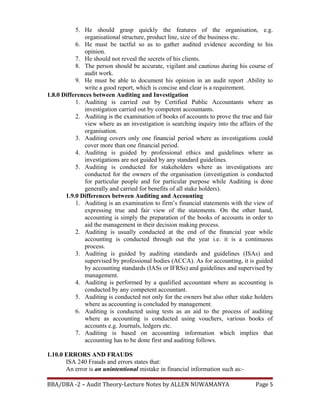 5. He should grasp quickly the features of the organisation, e.g.
organisational structure, product line, size of the business etc.
6. He must be tactful so as to gather audited evidence according to his
opinion.
7. He should not reveal the secrets of his clients.
8. The person should be accurate, vigilant and cautious during his course of
audit work.
9. He must be able to document his opinion in an audit report .Ability to
write a good report, which is concise and clear is a requirement.
1.8.0 Differences between Auditing and Investigation
1. Auditing is carried out by Certified Public Accountants where as
investigation carried out by competent accountants.
2. Auditing is the examination of books of accounts to prove the true and fair
view where as an investigation is searching inquiry into the affairs of the
organisation.
3. Auditing covers only one financial period where as investigations could
cover more than one financial period.
4. Auditing is guided by professional ethics and guidelines where as
investigations are not guided by any standard guidelines.
5. Auditing is conducted for stakeholders where as investigations are
conducted for the owners of the organisation (investigation is conducted
for particular people and for particular purpose while Auditing is done
generally and carried for benefits of all stake holders).
1.9.0 Differences between Auditing and Accounting
1. Auditing is an examination to firm’s financial statements with the view of
expressing true and fair view of the statements. On the other hand,
accounting is simply the preparation of the books of accounts in order to
aid the management in their decision making process.
2. Auditing is usually conducted at the end of the financial year while
accounting is conducted through out the year i.e. it is a continuous
process.
3. Auditing is guided by auditing standards and guidelines (ISAs) and
supervised by professional bodies (ACCA). As for accounting, it is guided
by accounting standards (IASs or IFRSs) and guidelines and supervised by
management.
4. Auditing is performed by a qualified accountant where as accounting is
conducted by any competent accountant.
5. Auditing is conducted not only for the owners but also other stake holders
where as accounting is concluded by management.
6. Auditing is conducted using tests as an aid to the process of auditing
where as accounting is conducted using vouchers, various books of
accounts e.g. Journals, ledgers etc.
7. Auditing is based on accounting information which implies that
accounting has to be done first and auditing follows.
1.10.0 ERRORS AND FRAUDS
ISA 240 Frauds and errors states that:
An error is an unintentional mistake in financial information such as:-
BBA/DBA -2 – Audit Theory-Lecture Notes by ALLEN NUWAMANYA Page 5
 