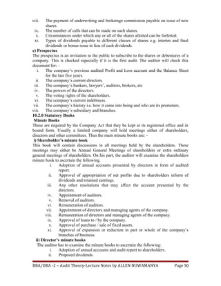 viii. The payment of underwriting and brokerage commission payable on issue of new
shares.
ix. The number of calls that can be made on such shares.
x. Circumstances under which any or all of the shares allotted can be forfeited.
xi. Types of dividends payable to different classes of shares e.g. interim and final
dividends or bonus issue in lieu of cash dividends.
c) Prospectus
The prospectus is an invitation to the public to subscribe to the shares or debentures of a
company. This is checked especially if it is the first audit. The auditor will check this
document for: -
i. The company’s previous audited Profit and Loss account and the Balance Sheet
for the last five years.
ii. The company’s current directors.
iii. The company’s bankers, lawyers’, auditors, brokers, etc
iv. The powers of the directors.
v. The voting rights of the shareholders.
vi. The company’s current indebtness.
vii. The company’s history i.e. how it came into being and who are its promoters.
viii. The company’s subsidiary and branches.
10.2.0 Statutory Books
Minute Books
These are required by the Company Act that they be kept at its registered office and in
bound form. Usually a limited company will hold meetings either of shareholders,
directors and other committees. Thus the main minute books are: -
i) Shareholder’s minute book
This book will contain discussions in all meetings held by the shareholders. These
meetings may either be Annual General Meetings of shareholders or extra ordinary
general meetings of shareholders. On his part, the auditor will examine the shareholders
minute book to ascertain the following.
i. Adoption of annual accounts presented by directors in form of audited
report.
ii. Approval of appropriation of net profits due to shareholders inform of
dividends and retained earnings.
iii. Any other resolutions that may affect the account presented by the
directors.
iv. Appointment of auditors.
v. Removal of auditors.
vi. Remuneration of auditors.
vii. Appointment of directors and managing agents of the company.
viii. Remuneration of directors and managing agents of the company.
ix. Approval of loans to / by the company.
x. Approval of purchase / sale of fixed assets.
xi. Approval of expansion or reduction in part or whole of the company’s
branches of business.
ii) Director’s minute books
The auditor has to examine the minute books to ascertain the following:
i. Adoption of annual accounts and audit report to shareholders.
ii. Proposed dividends.
BBA/DBA -2 – Audit Theory-Lecture Notes by ALLEN NUWAMANYA Page 50
 