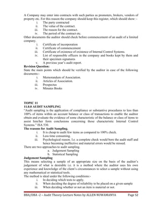 A Company may enter into contracts with such parties as promoters, brokers, vendors of
property etc. For this reason the company should keep this register, which should show: -
i. The party contracted
ii. The value of the contract.
iii. The reason for the contract.
iv. The period of the contract etc.
Other documents the auditor should check before commencement of an audit of a limited
company.
i. Certificate of incorporation
ii. Certificate of commencement
iii. Certificate of existence of existence of Internal Control Systems.
iv. List of responsible officers in the company and books kept by them and
their specimen signatures
v. A previous year’s audit report.
Revision Question:
State the main points which should be verified by the auditor in case of the following
documents:-
i. Memorandum of Association.
ii. Articles of Association.
iii. Prospectus
iv. Minutes Books
TOPIC 11
11.0.0 AUDIT SAMPLING
“Audit sampling is the application of compliance or substantive procedures to less than
100% of items within an account balance or class of transactions to enable the auditor
obtain and evaluate the evidence of some characteristic of the balance or class of items to
assist him/her form conclusions concerning those characteristic Internal Control
Systems.” ISA 530.
The reasons for Audit Sampling.
i. It is cheap to audit few items as compared to 100% check.
ii. Less time consuming.
iii. Psychological reason. I.e. a complete check would bore the audit staff and
hence becoming ineffective and material errors would be missed.
There are two approaches to audit sampling.
a. Judgement Sampling
b. Statistical Sampling
Judgement Sampling
This means selecting a sample of an appropriate size on the basis of the auditor’s
judgement of what is desirable i.e. it is a method where the auditor uses his own
experience and knowledge of the client’s circumstances to select a sample without using
any mathematical or statistical tools.
The method is ideal under the following conditions:-
i. In deciding which tests to apply.
ii. When deciding the degree of reliability to be placed on a given sample
iii. When deciding whether or not an item is material or not.
BBA/DBA -2 – Audit Theory-Lecture Notes by ALLEN NUWAMANYA Page 52
 