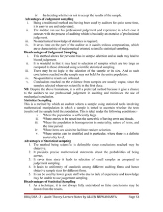 iv. In deciding whether or not to accept the results of the sample.
Advantages of Judgement sampling
i. Being a traditional method and having been used by auditors for quite some time,
it is easy to use and understand.
ii. The auditor can use his professional judgement and experience in which case it
concurs with the process of auditing which is basically an exercise of professional
judgement.
iii. No mechanical knowledge of statistics is required.
iv. It saves time on the part of the auditor as it avoids tedious computations, which
are a characteristic of mathematical oriented scientific statistical sampling.
Disadvantages of Judgement Sampling.
i. This method allows for personal bias in sample selection and as such may lead to
biased judgement.
ii. It is wasteful in that it may lead to selection of samples which are too large as
compared to those obtained using scientific statistical sampling.
iii. There may be no logic to the selection of the sample or its size. And as such
conclusions reached on the sample may not hold for the entire population.
iv. No quantitative results are obtained.
v. Conclusions reached on the evidence from samples are usually vague, since the
samples selected where not scientific in the first place.
NB. Despite the above limitations, it is still a preferred method because it give a chance
to the auditors to use professional judgement in auditing and minimises the use of
mechanical conclusion.
Statistical Sampling
This is a method by which an auditor selects a sample using statistical tools involving
mathematical manipulation in which a sample is tested to ascertain whether the tests
(results) of the sample hold the population. This is ideal under the following conditions:-
i. Where the population is sufficiently large.
ii. Where entries to be tested run the same risk of having error and frauds.
iii. Where the population is homogeneous in materiality, nature of items, and
the time period.
iv. Where items are coded to facilitate random selection.
v. Where entries can be stratified and in particular, where there is a definite
materiality level.
Advantages of Statistical sampling
1. The method being scientific is defensible since conclusions reached may be
objective.
2. It provides precise mathematical statements about the probabilities of being
correct.
3. It saves time since it leads to selection of small samples as compared to
judgement sampling.
4. It leads to uniformity of standards among different auditing firms and hence
objective sample sizes for different firms.
5. It can be used by lower grade staff who due to lack of experience and knowledge
may be unable to use judgement sampling.
Disadvantages of Statistical Sampling
1. As a technique, it is not always fully understood so false conclusions may be
drawn from the results.
BBA/DBA -2 – Audit Theory-Lecture Notes by ALLEN NUWAMANYA Page 53
 