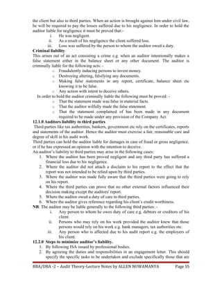the client but also to third parties. When an action is brought against him under civil law,
he will be required to pay the losses suffered due to his negligence. In order to hold the
auditor liable for negligence it must be proved that:-
i. He was negligent.
ii. As a result of his negligence the client suffered loss.
iii. Loss was suffered by the person to whom the auditor owed a duty.
Criminal liability
This arises out of an act consisting a crime e.g. when an auditor intentionally makes a
false statement either in the balance sheet or any other document. The auditor is
criminally liable for the following acts: -
o Fraudulently inducing persons to invest money.
o Destroying altering, falsifying any documents.
o Making false statements in any report, certificate, balance sheet etc
knowing it to be false.
o Any action with intent to deceive others.
In order to hold the auditor criminally liable the following must be proved: -
o That the statement made was false in material facts.
o That the auditor wilfully made the false statement.
o That the statement complained of has been made in any document
required to be made under any provision of the Company Act.
12.1.0 Auditors liability to third parties
Third parties like tax authorities, bankers, government etc rely on the certificates, reports
and statements of the auditor. Hence the auditor must exercise a fair, reasonable care and
degree of skill in his audit work.
Third parties can hold the auditor liable for damages in case of fraud or gross negligence,
or if he has expressed an opinion with the intention to deceive.
An auditor’s liability to third parties may arise in the following cases:
1. Where the auditor has been proved negligent and any third party has suffered a
financial loss due to his negligence.
2. Where the auditor did not attach a disclaim to his report to the effect that the
report was not intended to be relied upon by third parties.
3. Where the auditor was made fully aware that the third parties were going to rely
on his report.
4. Where the third parties can prove that no other external factors influenced their
decision making except the auditors' report.
5. Where the auditor owed a duty of care to third parties.
6. Where the auditor gives reference regarding his client’s credit worthiness.
NB: The auditor may be liable generally to the following third parties: -
i. Any person to whom he owes duty of care e.g. debtors or creditors of his
client.
ii. Persons who may rely on his work provided the auditor knew that those
persons would rely on his work e.g. bank managers, tax authorities etc.
iii. Any person who is affected due to his audit report e.g. the employers of
his client.
12.2.0 Steps to minimize auditor’s liability.
1. By following ISA issued by professional bodies.
2. By agreeing the duties and responsibilities in an engagement letter. This should
specify the specific tasks to be undertaken and exclude specifically those that are
BBA/DBA -2 – Audit Theory-Lecture Notes by ALLEN NUWAMANYA Page 55
 