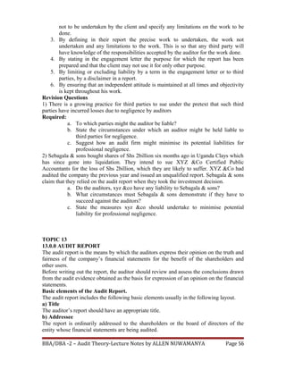 not to be undertaken by the client and specify any limitations on the work to be
done.
3. By defining in their report the precise work to undertaken, the work not
undertaken and any limitations to the work. This is so that any third party will
have knowledge of the responsibilities accepted by the auditor for the work done.
4. By stating in the engagement letter the purpose for which the report has been
prepared and that the client may not use it for only other purpose.
5. By limiting or excluding liability by a term in the engagement letter or to third
parties, by a disclaimer in a report.
6. By ensuring that an independent attitude is maintained at all times and objectivity
is kept throughout his work.
Revision Questions
1) There is a growing practice for third parties to sue under the pretext that such third
parties have incurred losses due to negligence by auditors
Required:
a. To which parties might the auditor be liable?
b. State the circumstances under which an auditor might be held liable to
third parties for negligence.
c. Suggest how an audit firm might minimise its potential liabilities for
professional negligence.
2) Sebagala & sons bought shares of Shs 2billion six months ago in Uganda Clays which
has since gone into liquidation. They intend to sue XYZ &Co Certified Public
Accountants for the loss of Shs 2billion, which they are likely to suffer. XYZ &Co had
audited the company the previous year and issued an unqualified report. Sebagala & sons
claim that they relied on the audit report when they took the investment decision.
a. Do the auditors, xyz &co have any liability to Sebagala & sons?
b. What circumstances must Sebagala & sons demonstrate if they have to
succeed against the auditors?
c. State the measures xyz &co should undertake to minimise potential
liability for professional negligence.
TOPIC 13
13.0.0 AUDIT REPORT
The audit report is the means by which the auditors express their opinion on the truth and
fairness of the company’s financial statements for the benefit of the shareholders and
other users.
Before writing out the report, the auditor should review and assess the conclusions drawn
from the audit evidence obtained as the basis for expression of an opinion on the financial
statements.
Basic elements of the Audit Report.
The audit report includes the following basic elements usually in the following layout.
a) Title
The auditor’s report should have an appropriate title.
b) Addressee
The report is ordinarily addressed to the shareholders or the board of directors of the
entity whose financial statements are being audited.
BBA/DBA -2 – Audit Theory-Lecture Notes by ALLEN NUWAMANYA Page 56
 
