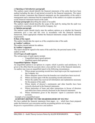 c) Opening or Introductory paragraph
The auditors report should identify the financial statements of the entity that have been
audited including the date of and period covered by the financial statements. The report
should include a statement that financial statements are the responsibility of the entity’s
management and a statement that the responsibility of the auditor is to express an opinion
on the financial statements based on the audit.
d) Scope paragraph (describing the nature of an audit)
The auditors report should describe the scope of the audit by stating that the audit was
conducted in accordance with IAS and the Company Act
e) Opinion paragraph
The auditors report should clearly state the auditors opinion as to whether the financial
statements give a true and fair view in accordance with the financial reporting
framework, where appropriate whether the financial statements comply with the statutory
requirements.
f) Date of the report.
The auditor should date the report as of the completion date of the audit.
g) Auditor’s address
The auditor should indicate his address.
h) Auditor’s signature
The report should be signed in the name of the audit firm, the personal name of the
auditor or both
13.1.0 Types of audit reports
The various types of audit reports include:
o Unqualified report (good opinion)
o Qualified report (bad opinion)
Unqualified Opinion / Report
An unqualified opinion is an opinion in a report, which is positive and satisfactory. It is
given to the effect that the accounts show a true and fair view of the financial statements.
An auditor may issue an unqualified report in the following circumstances.
i. Where proper accounting records have been kept as per the requirement of
the Company Act.
ii. Where adequate returns from the branches not visited have been received.
iii. Where accounts agree with the accounting records and returns.
iv. Where the auditor has received all information and explanations necessary
for the purpose of his audit.
v. Where details of director’s emoluments and other benefits have been
correctly disclosed in the financial statements.
vi. Where particulars of loans and other transactions in favour of directors
and others have been correctly disclosed in the financial statements.
vii. Where information given in the directors’ report is consistent with the
accounts.
Example of an unqualified report
AUDITOR’S REPORT TO THE SHAREHOLDERS OF XYZ PLC
We have audited the financial statements from pages…to… which have been prepared
under the historical cost convention and the accounting policies set on page…
Respective responsibilities of directors and auditors
BBA/DBA -2 – Audit Theory-Lecture Notes by ALLEN NUWAMANYA Page 57
 