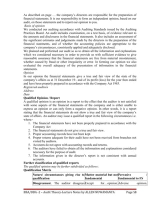 As described on page … the company’s directors are responsible for the preparation of
financial statements. It is our responsibility to form an independent opinion, based on our
audit, on those statements and to report our opinion to you.
Basis of opinion
We conducted our auditing accordance with Auditing Standards issued by the Auditing
Practices Board. An audit includes examination, on a test basis, of evidence relevant to
the amounts and disclosures in the financial statements. It also includes an assessment of
the significant estimates and judgements made by the directors in the preparation of the
financial statements, and of whether the accounting policies are appropriate to the
company’s circumstances, consistently applied and adequately disclosed.
We planned and performed our audit so as to obtain all the information and explanations
which we considered necessary in order to provide us with sufficient evidence to give
reasonable assurance that the financial statements are free from material misstatement,
whether caused by fraud or other irregularity or error. In forming our opinion we also
evaluated the overall adequacy of the presentation of information in the financial
statements.
Opinion
In our opinion the financial statements give a true and fair view of the state of the
company’s affairs as at 31 December 19.. and of its profit (loss) for the year then ended
and have been properly prepared in accordance with the Company Act 1985.
Registered auditors
Address
Date
Qualified Opinion / Report
A qualified opinion is an opinion in a report to the effect that the auditor is not satisfied
with some aspects of the financial statements of the company and is either unable to
express an opinion or can only form a negative opinion. In other words, it is a report
stating that the financial statements do not show a true and fair view of the company’s
state of affairs. An auditor may issue a qualified report in the following circumstances i.e.
where:-
1. The financial statements have not been properly prepared in accordance with the
Company Act
2. The financial statements do not give a true and fair view.
3. Proper accounting records have not been kept.
4. Proper returns adequate for their audit have not been received from branches not
visited by auditors.
5. Accounts do not agree with accounting records and returns.
6. The auditors have failed to obtain all the information and explanations considered
necessary for the purpose of audit.
7. The information given in the director’s report is not consistent with annual
accounts.
Further classification of qualified reports
The qualified opinion may be further subdivided as follows:
Qualification Matrix
Nature/ circumstances giving rise to
qualification
Matter material but not
fundamental
Pervasive /
fundamental to FS
Disagreement. The auditor disagreesExcept for…opinion.Adverse opinion.
BBA/DBA -2 – Audit Theory-Lecture Notes by ALLEN NUWAMANYA Page 58
 