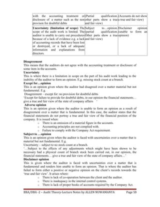 with the accounting treatment or
disclosure of a matter such as the non
provison for doubtful debts
(Partial qualification.
other parts show a true
and fair view)
(Accounts do not show
a true and fair view)
Uncertainty (limitation of scope) The
scope of the audit work is limited. The
auditor is unable to carry out procedures
because of a lack of evidence e.g. a lack
of accounting records that have been lost
or destroyed, or a lack of adequate
information and explanations from
directors.
Subject to…opinion.
(partial qualification.
Other parts show a true
and fair view)
Disclaimer opinion
(unable to form an
opinion)
Disagreement
This means that the auditors do not agree with the accounting treatment or disclosure of
some item in the accounts.
Uncertainty
This is where there is a limitation in scope on the part of his audit work leading to the
inability of the auditor to form an opinion. E.g. missing stock count at a branch.
Except for…opinion
This is an opinion given where the auditor had disagreed over a matter material but not
fundamental. E.g.
Disagreement – except for: no provision for doubtful debts
‘Except for failure to provide for doubtful debts, in our opinion the financial statements…
give a true and fair view of the state of company affairs ‘
Adverse opinion
This is an opinion given where the auditor is unable to form an opinion as a result of
disagreement over a matter that is fundamental. In this case, the auditor states that the
financial statements do not portray a true and fair view of the financial position of the
company. It is issued when:
o There is an omission of a material figure in the accounts.
o Accounting principles are not complied with.
o Failure to comply with the Company Act requirement.
Subject to …opinion
This is an opinion given when the auditor is faced with uncertainties over a matter that is
material but not fundamental. E.g.
Uncertainty – subject to no stock count at a branch.
‘…Subject to the effects of any adjustments which might have been shown to be
necessary had a physical count of branch stock been carried out, in our opinion, the
financial statements… give a true and fair view of the state of company affairs…’
Disclaimer opinion
This is given where the auditor is faced with uncertainties over a matter that is
fundamental and renders him unable to form an opinion. That is where the auditor has
failed to form either a positive or negative opinion on the client’s records towards the
‘true and fair view’. It arises where:
o There is lack of co-operation between the client and the auditor.
o There is inadequacy in the internal control systems.
o There is lack of proper books of accounts required by the Company Act.
BBA/DBA -2 – Audit Theory-Lecture Notes by ALLEN NUWAMANYA Page 59
 