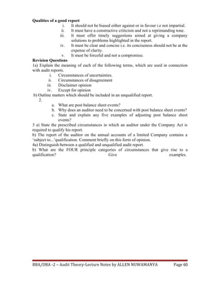 Qualities of a good report
i. It should not be biased either against or in favour i.e not impartial.
ii. It must have a constructive criticism and not a reprimanding tone.
iii. It must offer timely suggestions aimed at giving a company
solutions to problems highlighted in the report.
iv. It must be clear and concise i.e. its conciseness should not be at the
expense of clarity.
v. It must be forceful and not a compromise.
Revision Questions
1a) Explain the meaning of each of the following terms, which are used in connection
with audit reports.
i. Circumstances of uncertainties.
ii. Circumstances of disagreement
iii. Disclaimer opinion
iv. Except for opinion
b) Outline matters which should be included in an unqualified report.
2.
a. What are post balance sheet events?
b. Why does an auditor need to be concerned with post balance sheet events?
c. State and explain any five examples of adjusting post balance sheet
events?
3 a) State the prescribed circumstances in which an auditor under the Company Act is
required to qualify his report.
b) The report of the auditor on the annual accounts of a limited Company contains a
‘subject to...’qualification. Comment briefly on this form of opinion.
4a) Distinguish between a qualified and unqualified audit report.
b) What are the FOUR principle categories of circumstances that give rise to a
qualification? Give examples.
BBA/DBA -2 – Audit Theory-Lecture Notes by ALLEN NUWAMANYA Page 60
 