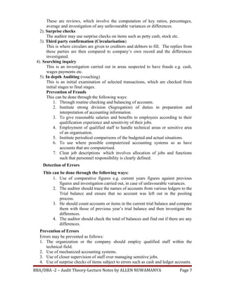 These are reviews, which involve the computation of key ratios, percentages,
average and investigation of any unfavourable variances or differences.
2). Surprise checks
The auditor may use surprise checks on items such as petty cash, stock etc.
3). Third party confirmation (Circularisation)
This is where circulars are given to creditors and debtors to fill. The replies from
these parties are then compared to company’s own record and the differences
investigated.
4). Searching inquiry
This is an investigation carried out in areas suspected to have frauds e.g. cash,
wages payments etc.
5). In depth Auditing (vouching)
This is an initial examination of selected transactions, which are checked from
initial stages to final stages.
Prevention of Frauds
This can be done through the following ways:
1. Through routine checking and balancing of accounts.
2. Institute strong division (Segregation) of duties in preparation and
interpretation of accounting information.
3. To give reasonable salaries and benefits to employees according to their
qualification experience and sensitivity of their jobs.
4. Employment of qualified staff to handle technical areas or sensitive area
of an organisation.
5. Institute periodical comparisons of the budgeted and actual situations.
6. To use where possible computerized accounting systems so as have
accounts that are computerised.
7. Clear job descriptions which involves allocation of jobs and functions
such that personnel responsibility is clearly defined.
Detection of Errors
This can be done through the following ways:
1. Use of comparative figures e.g. current years figures against previous
figures and investigation carried out, in case of unfavourable variances.
2. The auditor should trace the names of accounts from various ledgers to the
Trial balance and ensure that no account was left out in the positing
process.
3. He should count accounts or items in the current trial balance and compare
them with those of previous year’s trial balance and then investigate the
differences.
4. The auditor should check the total of balances and find out if there are any
differences.
Prevention of Errors
Errors may be prevented as follows:
1. The organization or the company should employ qualified staff within the
technical field.
2. Use of mechanized accounting systems.
3. Use of closer supervision of staff over managing sensitive jobs.
4. Use of surprise checks of items subject to errors such as cash and ledger accounts.
BBA/DBA -2 – Audit Theory-Lecture Notes by ALLEN NUWAMANYA Page 7
 