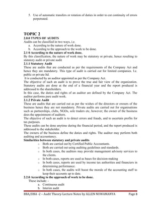 5. Use of automatic transfers or rotation of duties in order to cut continuity of errors
perpetrated.
TOPIC 2
2.0.0 TYPES OF AUDITS
Audits can be classified in two ways, i.e.
a. According to the nature of work done.
b. According to the approach to the work to be done.
2.1 0 According to the nature of work done.
By this classification, the nature of work may be statutory or private, hence resulting to
statutory audit or private audit
2.1.1 Statutory Audit
These are audits that are conducted as per the requirements of the Company Act and
hence they are mandatory. This type of audit is carried out for limited companies. I.e.
public or private ltd.
It is conducted by an auditor appointed as per the Company Act.
The objective of such an audit is to prove the true and fair view of the organization.
Statutory audits are done at the end of a financial year and the report produced is
addressed to the shareholders.
In this case, the duties and rights of an auditor are defined by the Company Act. The
auditor performs pure audit work.
2.1.2 Private Audit
These are audits that are carried out as per the wishes of the directors or owners of the
business hence they are not mandatory. Private audits are carried out for organisations
such as partnerships, clubs, NGOs, sole traders etc, however; the owner of the business
does the appointment of auditors.
The objective of such an audit is to detect errors and frauds, and to ascertain profits for
tax purposes.
These audits can be done anytime during the financial period, and the report produced is
addressed to the stakeholder.
The owners of the business define the duties and rights. The auditor may perform both
auditing and accountancy.
Similarities between statutory and private audits
o Both are carried out by Certified Public Accountants.
o Both are carried out using auditing guidelines and standards.
o In both cases, the auditors may provide management advisory services to
the clients.
o In both cases, reports are used as bases for decision-making
o In both cases, reports are used by income tax authorities and financiers in
determining performance.
o In both cases, the audits will boost the morale of the accounting staff to
keep their accounts up to date.
2.2.0 According to the approach of work to be done.
These include: -
a. Continuous audit
b. Interim audit
BBA/DBA -2 – Audit Theory-Lecture Notes by ALLEN NUWAMANYA Page 8
 