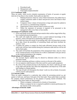 c. Procedural audit
d. Management audit
e. Final audit/complete/detailed
2.2.1 Continuous Audit
These are audits, which involve detailed examination of books of accounts at regular
intervals of say three to four months. Such audits are ideal for:-
i. Banking businesses where by virtue of their transactions, the auditor has to
conduct continuous audits to detect and prevent errors and frauds at their
earliest stages.
ii. Companies whose volume of transactions is large and cannot be audited in
one session e.g. manufacturing companies.
iii. Organisations whose internal control systems are weak.
iv. Where the statement of accounts is required to be presented to the
management after every three or four months.
Advantages of Continuous Audit.
1. Errors and frauds can be detected and prevented at their earliest stages before they
have reached advanced proportions.
2. This audit will enable the auditor to have a sound technical knowledge of the
business, which will help him in performing efficient audits.
3. This audit may boost the morale of accounting staff, who will keep their accounts
up to date, lessen the possibility of committing frauds and hence facilitate the
auditors’ work.
4. It enables the auditor to conduct his final audit efficiently because much of the
audit work will have been tackled during the continuous audit and less will be left
for the final audits.
5. This audit will facilitate the preparation of the management letter, since by virtue
of his constant presence in the business he is able to understand it and give advice
on the situation pertaining to the company.
Disadvantages of Continuous Audit
1. The accounts figures audited may be altered by dishonest clerks in a bid to
perpetrate frauds.
2. It is time consuming and hence a tedious exercise on the part of the auditor.
3. It is an expensive audit because of the time used for a given audit assignment.
4. By virtue of his constant presence in the business, the client’s staff may get used
to the audit staff and this may affect the independence and objectivity of the audit
staff leading to a biased opinion.
5. This type of audit will disorganise the clients’ work in so far as books of accounts
will be used for audit purposes.
2.2.2 Interim Audits
These are audits conducted to a particular date within the accounting period e.g. per
quarter or half year, and hence form part of the final audit. These audits help to ascertain
the company interim performance for the purpose of paying interim dividends. The
conditions where these audits are ideal include:-
o Where a company is allowed by its Articles of Association.
o Where a company by law is required to publish its interim performance for
the interests of the various parties.
Advantages of Interim Audits
BBA/DBA -2 – Audit Theory-Lecture Notes by ALLEN NUWAMANYA Page 9
 