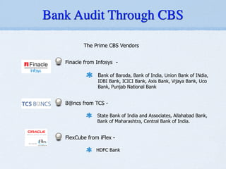 The Prime CBS Vendors
!
Finacle from Infosys -
!
Bank of Baroda, Bank of India, Union Bank of INdia,
IDBI Bank, ICICI Bank, Axis Bank, Vijaya Bank, Uco
Bank, Punjab National Bank
!
B@ncs from TCS -
!
State Bank of India and Associates, Allahabad Bank,
Bank of Maharashtra, Central Bank of India.
!
FlexCube from iFlex -
!
HDFC Bank
/ Banking Services in India
s Software) - iFlex
prise
al / Banking Services in India
ces Software) - iFlex
Banking Software for Financial / Banking Services in India
s - Finacle
Bancs
FSS (Oracle Financial Services Software) - iFlex
NOS - Temenos T24
- Intellect suite
ial / Banking Services in India
ices Software) - iFlex
Bank Audit Through CBS
 