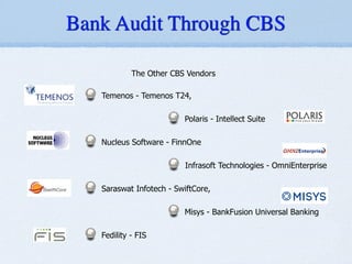 The Other CBS Vendors
!
Temenos - Temenos T24,
!
Polaris - Intellect Suite
!
Nucleus Software - FinnOne
!
Infrasoft Technologies - OmniEnterprise
!
Saraswat Infotech - SwiftCore,
!
Misys - BankFusion Universal Banking
!
Fedility - FIS
Bank Audit Through CBS
ancial Services Software) - iFlex
T24
nOne
- OMNIEnterprise
ted (SIL) - SwiftCore
niversal Banking
2. TCS - Bancs
3.Oracle FSS (Oracle Financial Services Software) - iFlex
4.TEMENOS - Temenos T24
5. Polaris - Intellect suite
6. Nucleus Software - FinnOne
7. Infrasoft Technologies - OMNIEnterprise
8. Saraswat Infotech Limited (SIL) - SwiftCore
9. Misys - BankFusion Universal Banking
10. FIS | Fidelity
Services Software) - iFlex
NIEnterprise
L) - SwiftCore
l Banking
2. TCS - Bancs
3.Oracle FSS (Oracle Financial Services Software) - iFlex
4.TEMENOS - Temenos T24
5. Polaris - Intellect suite
6. Nucleus Software - FinnOne
7. Infrasoft Technologies - OMNIEnterprise
8. Saraswat Infotech Limited (SIL) - SwiftCore
9. Misys - BankFusion Universal Banking
10. FIS | Fidelity
e) - iFlex
3.Oracle FSS (Oracle Financial Services Software) - iFlex
4.TEMENOS - Temenos T24
5. Polaris - Intellect suite
6. Nucleus Software - FinnOne
7. Infrasoft Technologies - OMNIEnterprise
8. Saraswat Infotech Limited (SIL) - SwiftCore
9. Misys - BankFusion Universal Banking
10. FIS | Fidelity
NIEnterprise
IL) - SwiftCore
al Banking
 