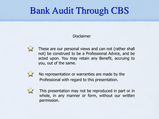 Bank Audit Through CBS
Disclaimer
!
These are our personal views and can not (rather shall
not) be construed to be a Professional Advice, and be
acted upon. You may retain any Benefit, accruing to
you, out of the same.
!
No representation or warranties are made by the
Professional with regard to this presentation.
!
This presentation may not be reproduced in part or in
whole, in any manner or form, without our written
permission.
 