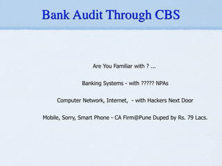Are You Familiar with ? ...
!
Banking Systems - with ????? NPAs
!
Computer Network, Internet, - with Hackers Next Door
!
Mobile, Sorry, Smart Phone - CA Firm@Pune Duped by Rs. 79 Lacs.
Bank Audit Through CBS
 