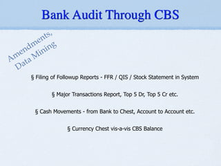 !
!
§ Filing of Followup Reports - FFR / QIS / Stock Statement in System
!
§ Major Transactions Report, Top 5 Dr, Top 5 Cr etc.
!
§ Cash Movements - from Bank to Chest, Account to Account etc.
!
§ Currency Chest vis-a-vis CBS Balance
Amendments,!
Data M
ining
Bank Audit Through CBS
 