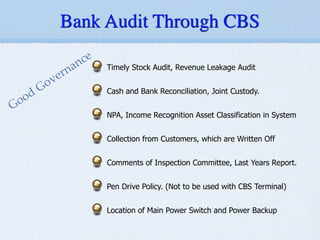 Timely Stock Audit, Revenue Leakage Audit
!
Cash and Bank Reconciliation, Joint Custody.
!
NPA, Income Recognition Asset Classification in System
!
Collection from Customers, which are Written Off
!
Comments of Inspection Committee, Last Years Report.
!
Pen Drive Policy. (Not to be used with CBS Terminal)
!
Location of Main Power Switch and Power Backup
Good Governance
Bank Audit Through CBS
 