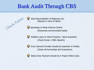 Stock Reconciliation of Stationary etc.
(Stamps in name of Bank)
!
Advantage of Weak Internal Control
(Passwords communicated easily)
!
Multiple Loans on Same Property / Same Guarantor.
(Check Cersai / CIBIL Reports)
!
Every Security Provider should be Guarantor to Facility.
(Check all Ownerships and Guarantors)
!
Stamp Duty Payment should be in Proper Online Code.
Check Points
Bank Audit Through CBS
 