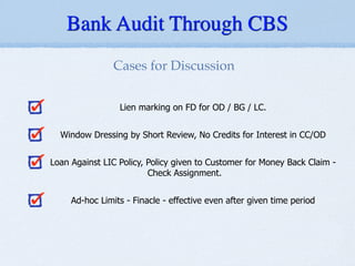 Lien marking on FD for OD / BG / LC.
!
Window Dressing by Short Review, No Credits for Interest in CC/OD
!
Loan Against LIC Policy, Policy given to Customer for Money Back Claim -
Check Assignment.
!
Ad-hoc Limits - Finacle - effective even after given time period
Cases for Discussion
Bank Audit Through CBS
 