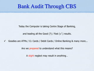 Today the Computer is taking Centre Stage of Banking,
!
and leading all the Good (?) / Fast (√ ) results.
!
✓ Goodies are ATMs / Cr. Cards / Debit Cards / Online Banking & many more...
!
Are we prepared to understand what this means?
!
A slight neglect may result in anything…
Bank Audit Through CBS
 
