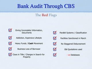 !
!
!
Giving Incomplete Information,
Documents
!
Addiction, Expensive Lifestyle
!
Heavy Funds / Cash Movement
!
Business Loss of Borrower
!
Clues in Title / Charges in Search for
Property
!
!
!
Parallel Systems / Classification
!
Facilities Sanctioned in March
!
No Staggered Disbursement
!
Old Quotations used
!
- ve Databases
The Red Flags
Bank Audit Through CBS
 