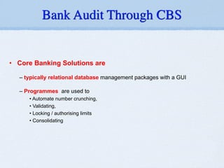 • Core Banking Solutions are
!
– typically relational database management packages with a GUI
!
– Programmes are used to
• Automate number crunching,
• Validating,
• Locking / authorising limits
• Consolidating
!
Bank Audit Through CBS
 