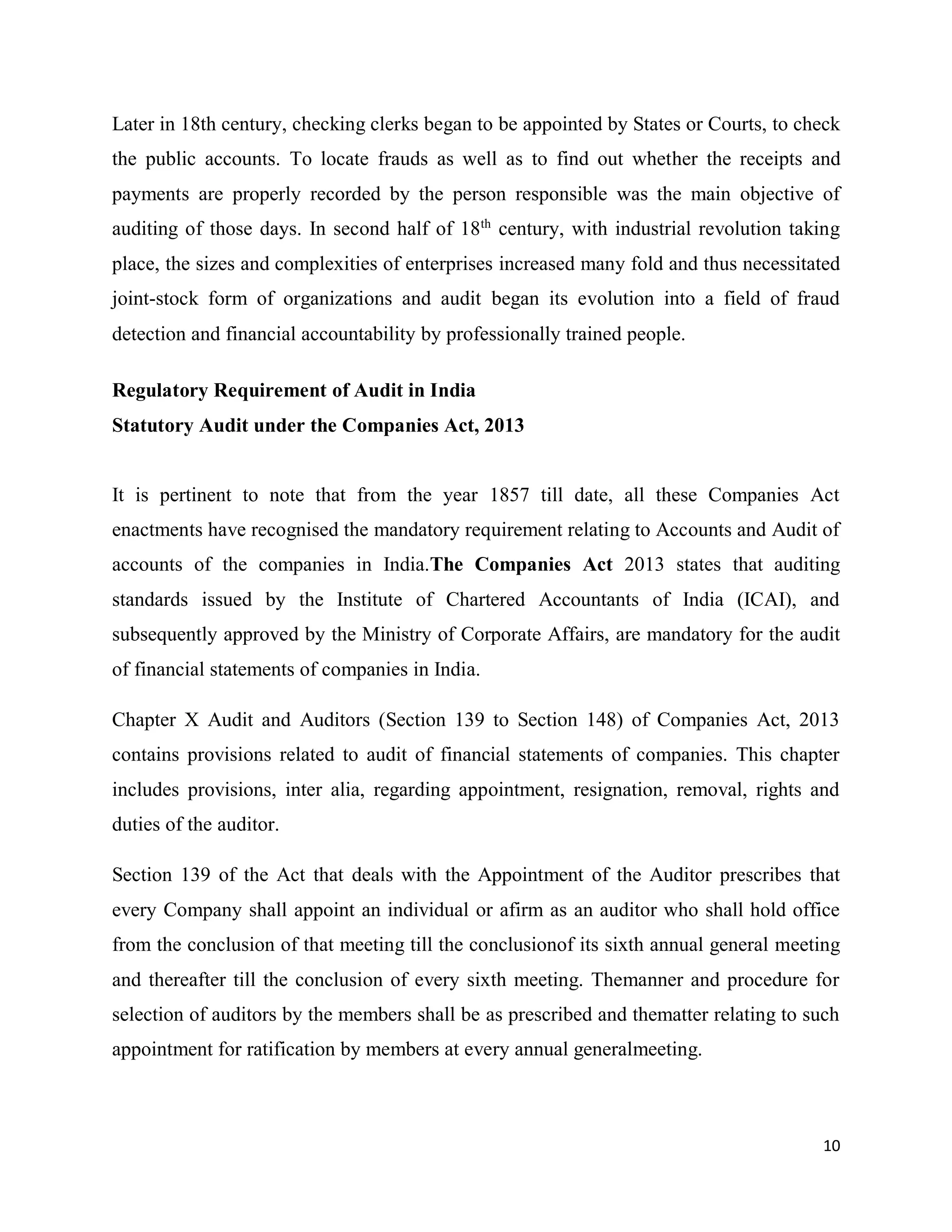 10
Later in 18th century, checking clerks began to be appointed by States or Courts, to check
the public accounts. To locate frauds as well as to find out whether the receipts and
payments are properly recorded by the person responsible was the main objective of
auditing of those days. In second half of 18th
century, with industrial revolution taking
place, the sizes and complexities of enterprises increased many fold and thus necessitated
joint-stock form of organizations and audit began its evolution into a field of fraud
detection and financial accountability by professionally trained people.
Regulatory Requirement of Audit in India
Statutory Audit under the Companies Act, 2013
It is pertinent to note that from the year 1857 till date, all these Companies Act
enactments have recognised the mandatory requirement relating to Accounts and Audit of
accounts of the companies in India.The Companies Act 2013 states that auditing
standards issued by the Institute of Chartered Accountants of India (ICAI), and
subsequently approved by the Ministry of Corporate Affairs, are mandatory for the audit
of financial statements of companies in India.
Chapter X Audit and Auditors (Section 139 to Section 148) of Companies Act, 2013
contains provisions related to audit of financial statements of companies. This chapter
includes provisions, inter alia, regarding appointment, resignation, removal, rights and
duties of the auditor.
Section 139 of the Act that deals with the Appointment of the Auditor prescribes that
every Company shall appoint an individual or afirm as an auditor who shall hold office
from the conclusion of that meeting till the conclusionof its sixth annual general meeting
and thereafter till the conclusion of every sixth meeting. Themanner and procedure for
selection of auditors by the members shall be as prescribed and thematter relating to such
appointment for ratification by members at every annual generalmeeting.
 