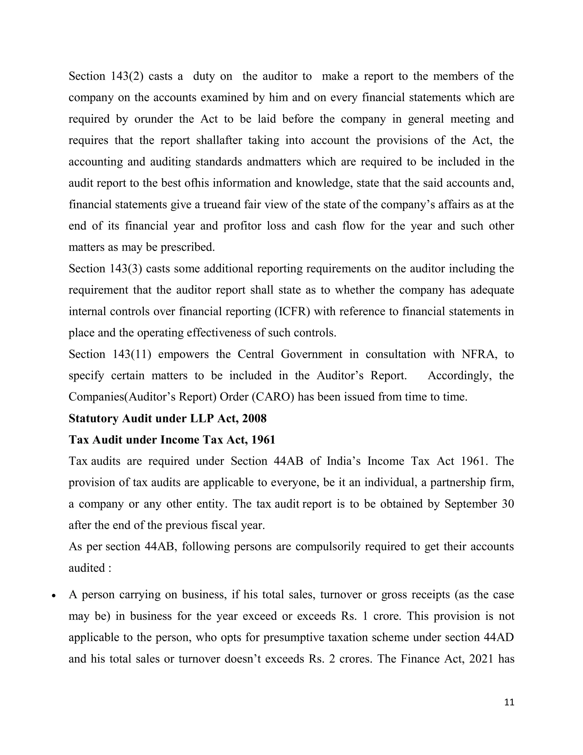 11
Section 143(2) casts a duty on the auditor to make a report to the members of the
company on the accounts examined by him and on every financial statements which are
required by orunder the Act to be laid before the company in general meeting and
requires that the report shallafter taking into account the provisions of the Act, the
accounting and auditing standards andmatters which are required to be included in the
audit report to the best ofhis information and knowledge, state that the said accounts and,
financial statements give a trueand fair view of the state of the company’s affairs as at the
end of its financial year and profitor loss and cash flow for the year and such other
matters as may be prescribed.
Section 143(3) casts some additional reporting requirements on the auditor including the
requirement that the auditor report shall state as to whether the company has adequate
internal controls over financial reporting (ICFR) with reference to financial statements in
place and the operating effectiveness of such controls.
Section 143(11) empowers the Central Government in consultation with NFRA, to
specify certain matters to be included in the Auditor’s Report. Accordingly, the
Companies(Auditor’s Report) Order (CARO) has been issued from time to time.
Statutory Audit under LLP Act, 2008
Tax Audit under Income Tax Act, 1961
Tax audits are required under Section 44AB of India’s Income Tax Act 1961. The
provision of tax audits are applicable to everyone, be it an individual, a partnership firm,
a company or any other entity. The tax audit report is to be obtained by September 30
after the end of the previous fiscal year.
As per section 44AB, following persons are compulsorily required to get their accounts
audited :
 A person carrying on business, if his total sales, turnover or gross receipts (as the case
may be) in business for the year exceed or exceeds Rs. 1 crore. This provision is not
applicable to the person, who opts for presumptive taxation scheme under section 44AD
and his total sales or turnover doesn’t exceeds Rs. 2 crores. The Finance Act, 2021 has
 