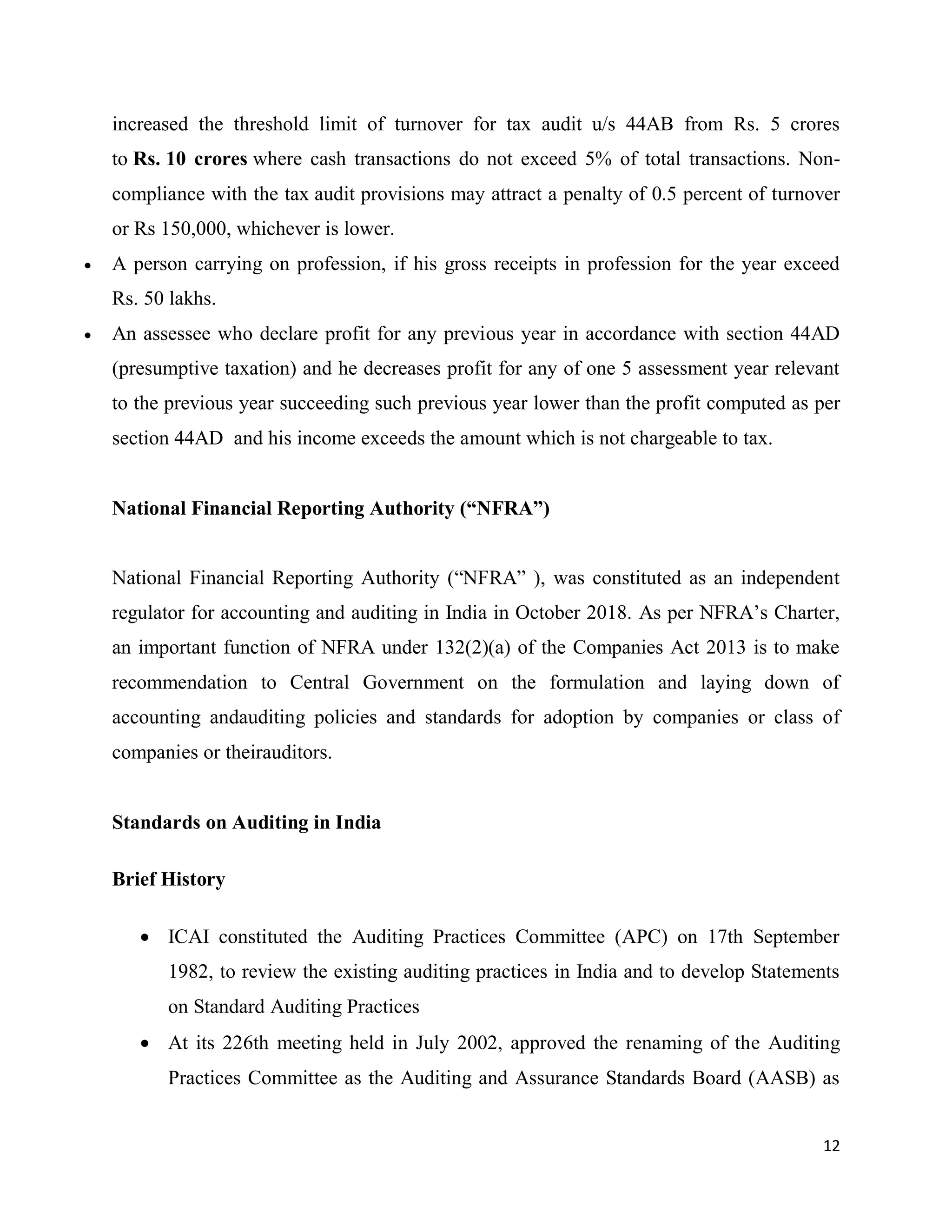 12
increased the threshold limit of turnover for tax audit u/s 44AB from Rs. 5 crores
to Rs. 10 crores where cash transactions do not exceed 5% of total transactions. Non-
compliance with the tax audit provisions may attract a penalty of 0.5 percent of turnover
or Rs 150,000, whichever is lower.
 A person carrying on profession, if his gross receipts in profession for the year exceed
Rs. 50 lakhs.
 An assessee who declare profit for any previous year in accordance with section 44AD
(presumptive taxation) and he decreases profit for any of one 5 assessment year relevant
to the previous year succeeding such previous year lower than the profit computed as per
section 44AD and his income exceeds the amount which is not chargeable to tax.
National Financial Reporting Authority (“NFRA”)
National Financial Reporting Authority (“NFRA” ), was constituted as an independent
regulator for accounting and auditing in India in October 2018. As per NFRA’s Charter,
an important function of NFRA under 132(2)(a) of the Companies Act 2013 is to make
recommendation to Central Government on the formulation and laying down of
accounting andauditing policies and standards for adoption by companies or class of
companies or theirauditors.
Standards on Auditing in India
Brief History
 ICAI constituted the Auditing Practices Committee (APC) on 17th September
1982, to review the existing auditing practices in India and to develop Statements
on Standard Auditing Practices
 At its 226th meeting held in July 2002, approved the renaming of the Auditing
Practices Committee as the Auditing and Assurance Standards Board (AASB) as
 