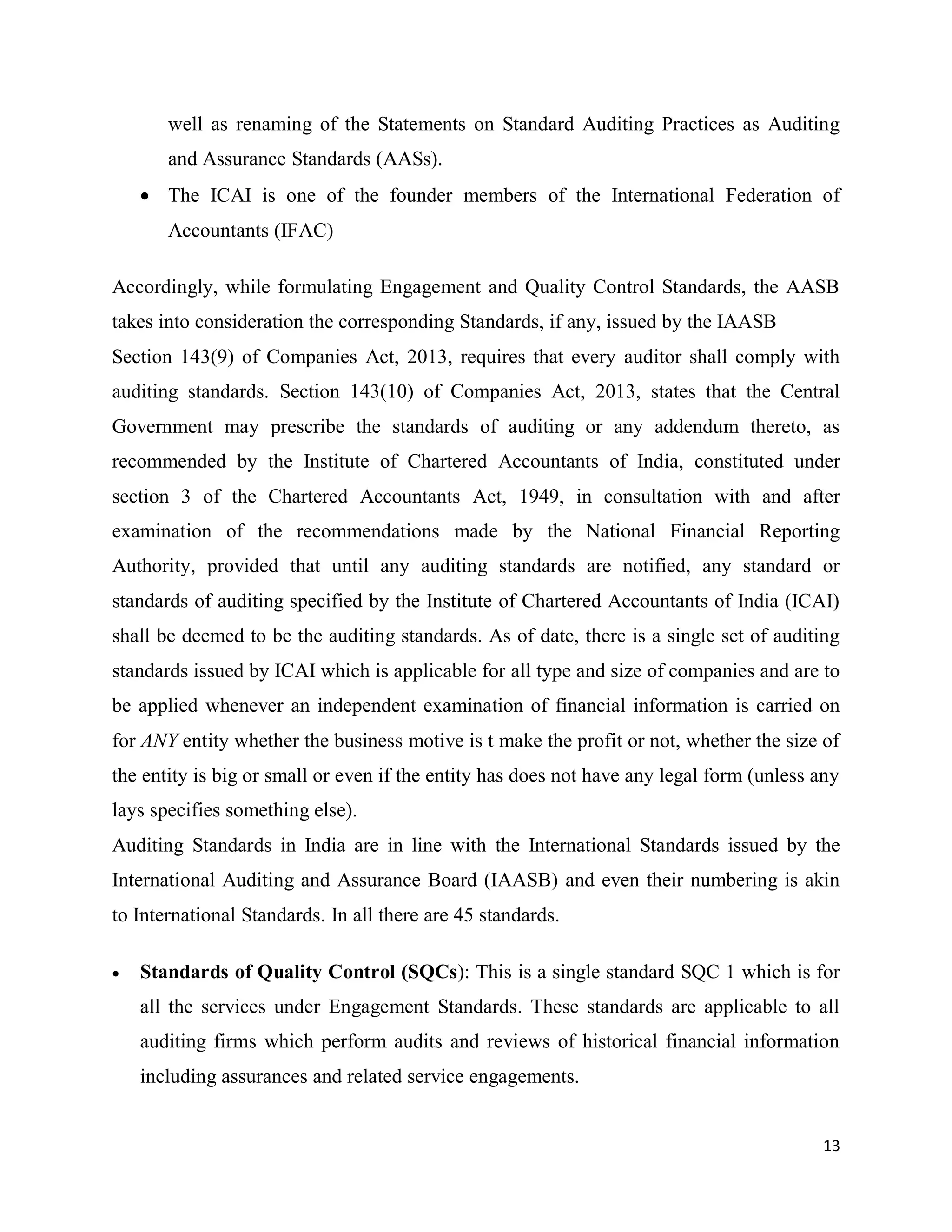 13
well as renaming of the Statements on Standard Auditing Practices as Auditing
and Assurance Standards (AASs).
 The ICAI is one of the founder members of the International Federation of
Accountants (IFAC)
Accordingly, while formulating Engagement and Quality Control Standards, the AASB
takes into consideration the corresponding Standards, if any, issued by the IAASB
Section 143(9) of Companies Act, 2013, requires that every auditor shall comply with
auditing standards. Section 143(10) of Companies Act, 2013, states that the Central
Government may prescribe the standards of auditing or any addendum thereto, as
recommended by the Institute of Chartered Accountants of India, constituted under
section 3 of the Chartered Accountants Act, 1949, in consultation with and after
examination of the recommendations made by the National Financial Reporting
Authority, provided that until any auditing standards are notified, any standard or
standards of auditing specified by the Institute of Chartered Accountants of India (ICAI)
shall be deemed to be the auditing standards. As of date, there is a single set of auditing
standards issued by ICAI which is applicable for all type and size of companies and are to
be applied whenever an independent examination of financial information is carried on
for ANY entity whether the business motive is t make the profit or not, whether the size of
the entity is big or small or even if the entity has does not have any legal form (unless any
lays specifies something else).
Auditing Standards in India are in line with the International Standards issued by the
International Auditing and Assurance Board (IAASB) and even their numbering is akin
to International Standards. In all there are 45 standards.
 Standards of Quality Control (SQCs): This is a single standard SQC 1 which is for
all the services under Engagement Standards. These standards are applicable to all
auditing firms which perform audits and reviews of historical financial information
including assurances and related service engagements.
 