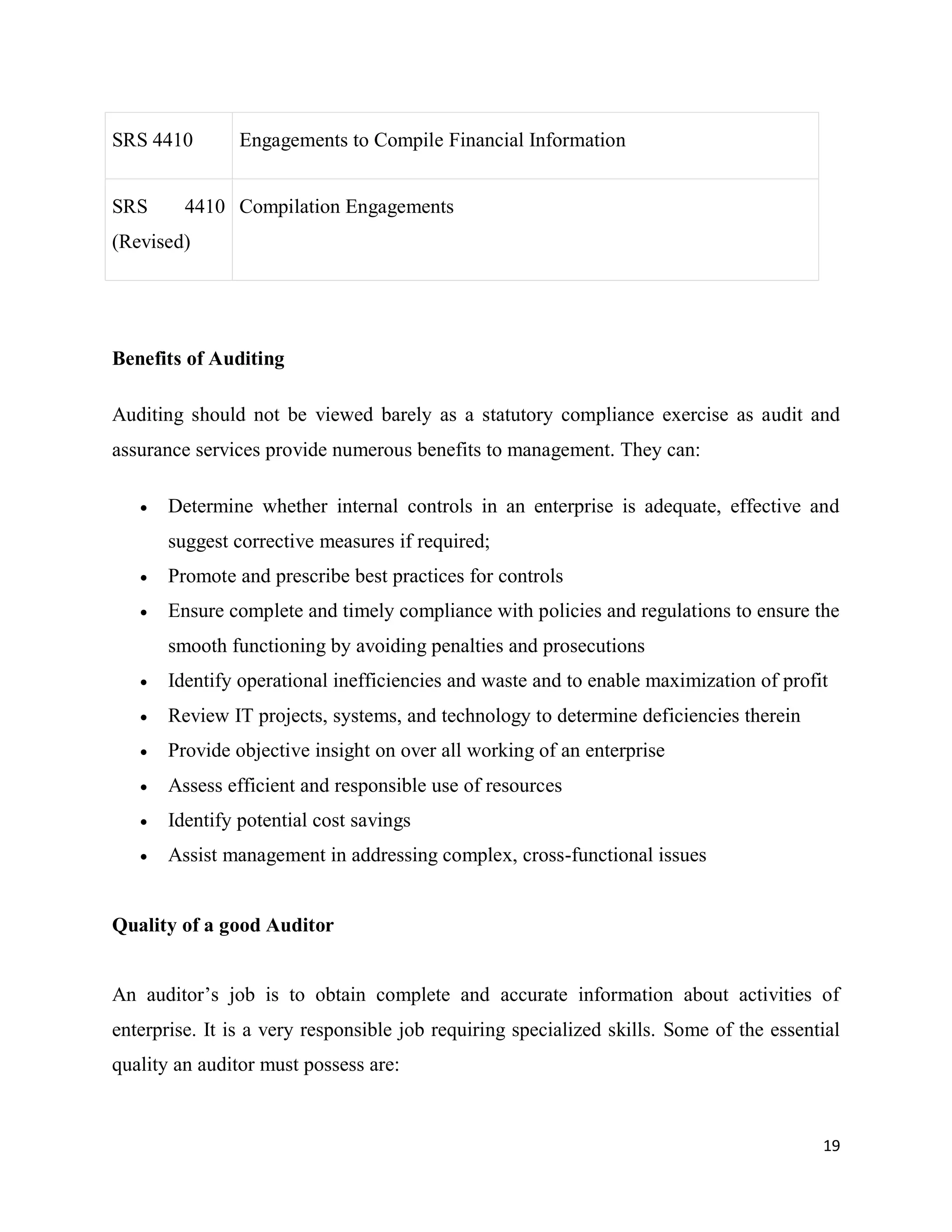 19
SRS 4410 Engagements to Compile Financial Information
SRS 4410
(Revised)
Compilation Engagements
Benefits of Auditing
Auditing should not be viewed barely as a statutory compliance exercise as audit and
assurance services provide numerous benefits to management. They can:
 Determine whether internal controls in an enterprise is adequate, effective and
suggest corrective measures if required;
 Promote and prescribe best practices for controls
 Ensure complete and timely compliance with policies and regulations to ensure the
smooth functioning by avoiding penalties and prosecutions
 Identify operational inefficiencies and waste and to enable maximization of profit
 Review IT projects, systems, and technology to determine deficiencies therein
 Provide objective insight on over all working of an enterprise
 Assess efficient and responsible use of resources
 Identify potential cost savings
 Assist management in addressing complex, cross-functional issues
Quality of a good Auditor
An auditor’s job is to obtain complete and accurate information about activities of
enterprise. It is a very responsible job requiring specialized skills. Some of the essential
quality an auditor must possess are:
 