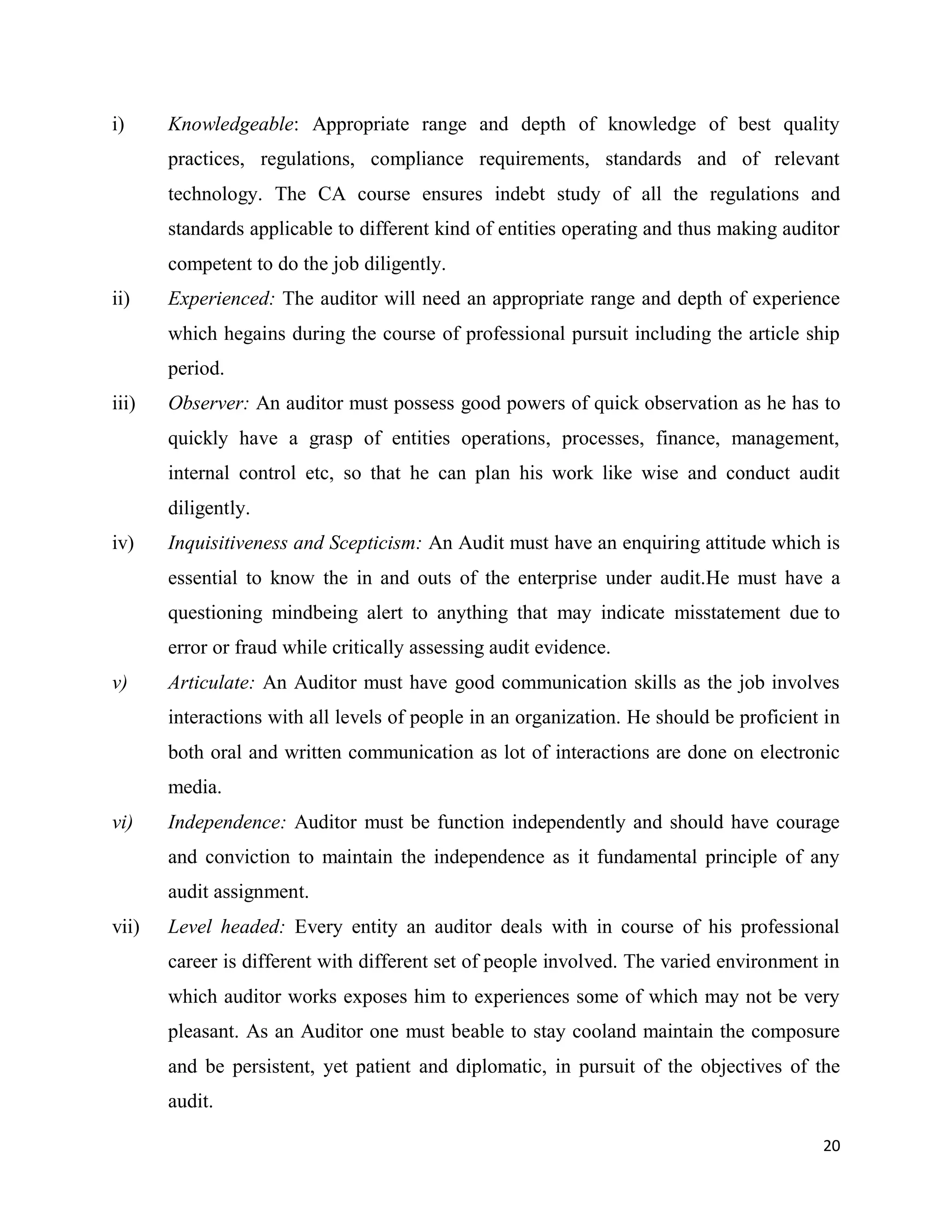 20
i) Knowledgeable: Appropriate range and depth of knowledge of best quality
practices, regulations, compliance requirements, standards and of relevant
technology. The CA course ensures indebt study of all the regulations and
standards applicable to different kind of entities operating and thus making auditor
competent to do the job diligently.
ii) Experienced: The auditor will need an appropriate range and depth of experience
which hegains during the course of professional pursuit including the article ship
period.
iii) Observer: An auditor must possess good powers of quick observation as he has to
quickly have a grasp of entities operations, processes, finance, management,
internal control etc, so that he can plan his work like wise and conduct audit
diligently.
iv) Inquisitiveness and Scepticism: An Audit must have an enquiring attitude which is
essential to know the in and outs of the enterprise under audit.He must have a
questioning mindbeing alert to anything that may indicate misstatement due to
error or fraud while critically assessing audit evidence.
v) Articulate: An Auditor must have good communication skills as the job involves
interactions with all levels of people in an organization. He should be proficient in
both oral and written communication as lot of interactions are done on electronic
media.
vi) Independence: Auditor must be function independently and should have courage
and conviction to maintain the independence as it fundamental principle of any
audit assignment.
vii) Level headed: Every entity an auditor deals with in course of his professional
career is different with different set of people involved. The varied environment in
which auditor works exposes him to experiences some of which may not be very
pleasant. As an Auditor one must beable to stay cooland maintain the composure
and be persistent, yet patient and diplomatic, in pursuit of the objectives of the
audit.
 