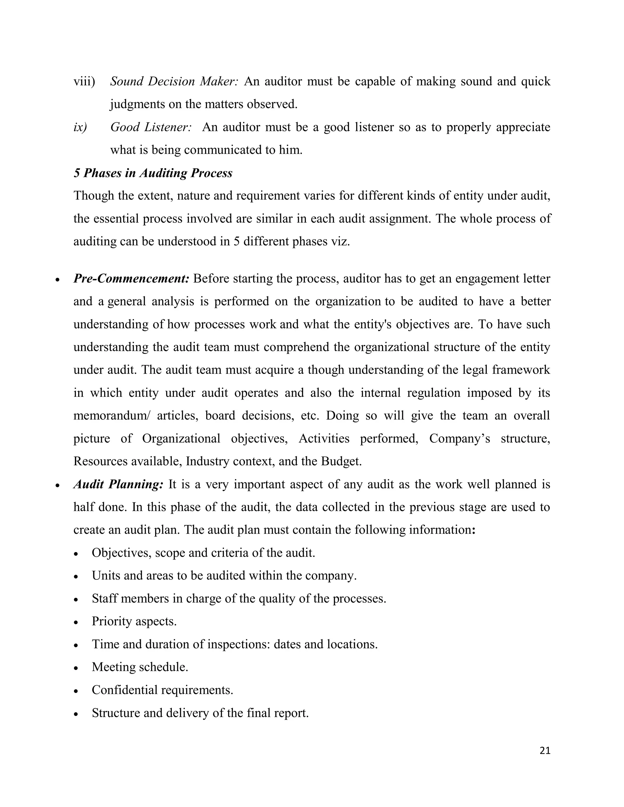 21
viii) Sound Decision Maker: An auditor must be capable of making sound and quick
judgments on the matters observed.
ix) Good Listener: An auditor must be a good listener so as to properly appreciate
what is being communicated to him.
5 Phases in Auditing Process
Though the extent, nature and requirement varies for different kinds of entity under audit,
the essential process involved are similar in each audit assignment. The whole process of
auditing can be understood in 5 different phases viz.
 Pre-Commencement: Before starting the process, auditor has to get an engagement letter
and a general analysis is performed on the organization to be audited to have a better
understanding of how processes work and what the entity's objectives are. To have such
understanding the audit team must comprehend the organizational structure of the entity
under audit. The audit team must acquire a though understanding of the legal framework
in which entity under audit operates and also the internal regulation imposed by its
memorandum/ articles, board decisions, etc. Doing so will give the team an overall
picture of Organizational objectives, Activities performed, Company’s structure,
Resources available, Industry context, and the Budget.
 Audit Planning: It is a very important aspect of any audit as the work well planned is
half done. In this phase of the audit, the data collected in the previous stage are used to
create an audit plan. The audit plan must contain the following information:
 Objectives, scope and criteria of the audit.
 Units and areas to be audited within the company.
 Staff members in charge of the quality of the processes.
 Priority aspects.
 Time and duration of inspections: dates and locations.
 Meeting schedule.
 Confidential requirements.
 Structure and delivery of the final report.
 