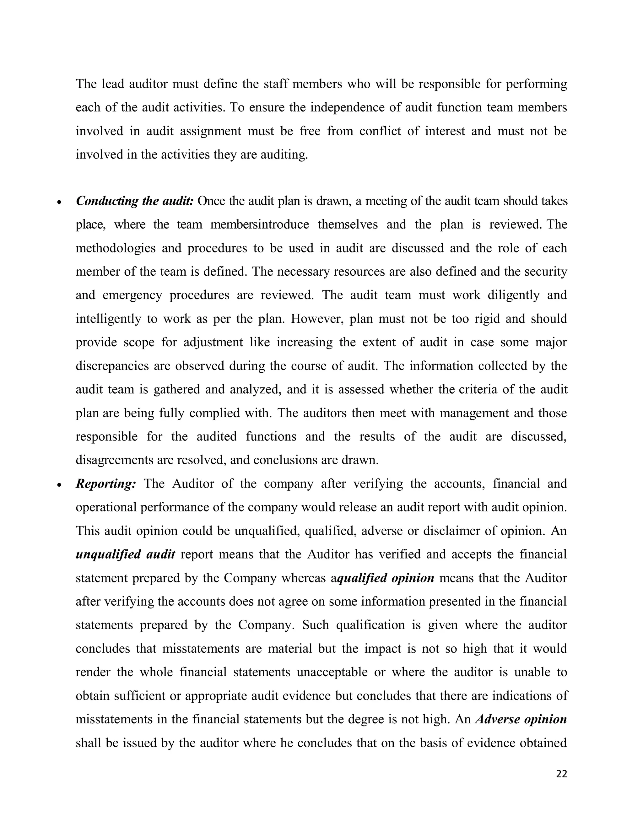 22
The lead auditor must define the staff members who will be responsible for performing
each of the audit activities. To ensure the independence of audit function team members
involved in audit assignment must be free from conflict of interest and must not be
involved in the activities they are auditing.
 Conducting the audit: Once the audit plan is drawn, a meeting of the audit team should takes
place, where the team membersintroduce themselves and the plan is reviewed. The
methodologies and procedures to be used in audit are discussed and the role of each
member of the team is defined. The necessary resources are also defined and the security
and emergency procedures are reviewed. The audit team must work diligently and
intelligently to work as per the plan. However, plan must not be too rigid and should
provide scope for adjustment like increasing the extent of audit in case some major
discrepancies are observed during the course of audit. The information collected by the
audit team is gathered and analyzed, and it is assessed whether the criteria of the audit
plan are being fully complied with. The auditors then meet with management and those
responsible for the audited functions and the results of the audit are discussed,
disagreements are resolved, and conclusions are drawn.
 Reporting: The Auditor of the company after verifying the accounts, financial and
operational performance of the company would release an audit report with audit opinion.
This audit opinion could be unqualified, qualified, adverse or disclaimer of opinion. An
unqualified audit report means that the Auditor has verified and accepts the financial
statement prepared by the Company whereas aqualified opinion means that the Auditor
after verifying the accounts does not agree on some information presented in the financial
statements prepared by the Company. Such qualification is given where the auditor
concludes that misstatements are material but the impact is not so high that it would
render the whole financial statements unacceptable or where the auditor is unable to
obtain sufficient or appropriate audit evidence but concludes that there are indications of
misstatements in the financial statements but the degree is not high. An Adverse opinion
shall be issued by the auditor where he concludes that on the basis of evidence obtained
 
