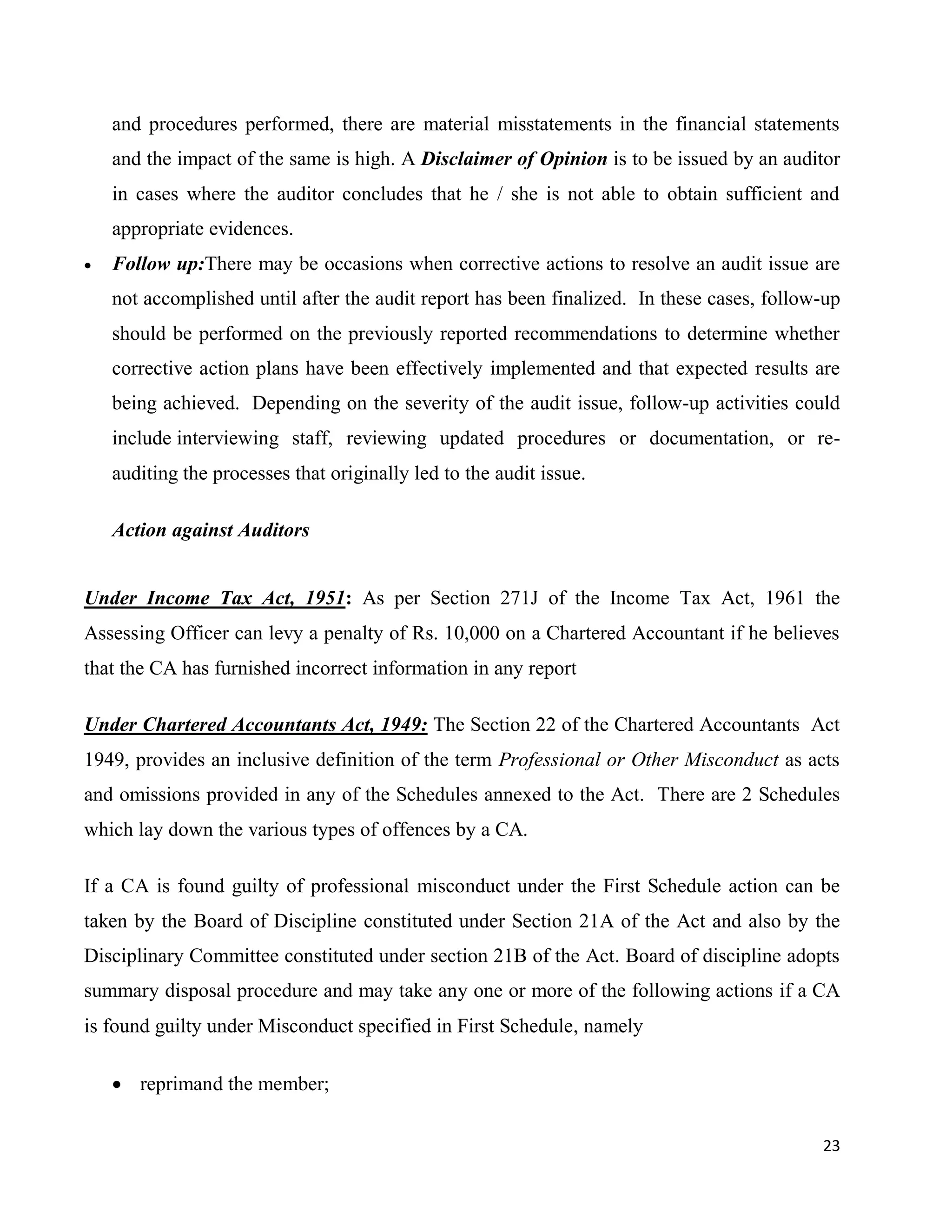 23
and procedures performed, there are material misstatements in the financial statements
and the impact of the same is high. A Disclaimer of Opinion is to be issued by an auditor
in cases where the auditor concludes that he / she is not able to obtain sufficient and
appropriate evidences.
 Follow up:There may be occasions when corrective actions to resolve an audit issue are
not accomplished until after the audit report has been finalized. In these cases, follow-up
should be performed on the previously reported recommendations to determine whether
corrective action plans have been effectively implemented and that expected results are
being achieved. Depending on the severity of the audit issue, follow-up activities could
include interviewing staff, reviewing updated procedures or documentation, or re-
auditing the processes that originally led to the audit issue.
Action against Auditors
Under Income Tax Act, 1951: As per Section 271J of the Income Tax Act, 1961 the
Assessing Officer can levy a penalty of Rs. 10,000 on a Chartered Accountant if he believes
that the CA has furnished incorrect information in any report
Under Chartered Accountants Act, 1949: The Section 22 of the Chartered Accountants Act
1949, provides an inclusive definition of the term Professional or Other Misconduct as acts
and omissions provided in any of the Schedules annexed to the Act. There are 2 Schedules
which lay down the various types of offences by a CA.
If a CA is found guilty of professional misconduct under the First Schedule action can be
taken by the Board of Discipline constituted under Section 21A of the Act and also by the
Disciplinary Committee constituted under section 21B of the Act. Board of discipline adopts
summary disposal procedure and may take any one or more of the following actions if a CA
is found guilty under Misconduct specified in First Schedule, namely
 reprimand the member;
 