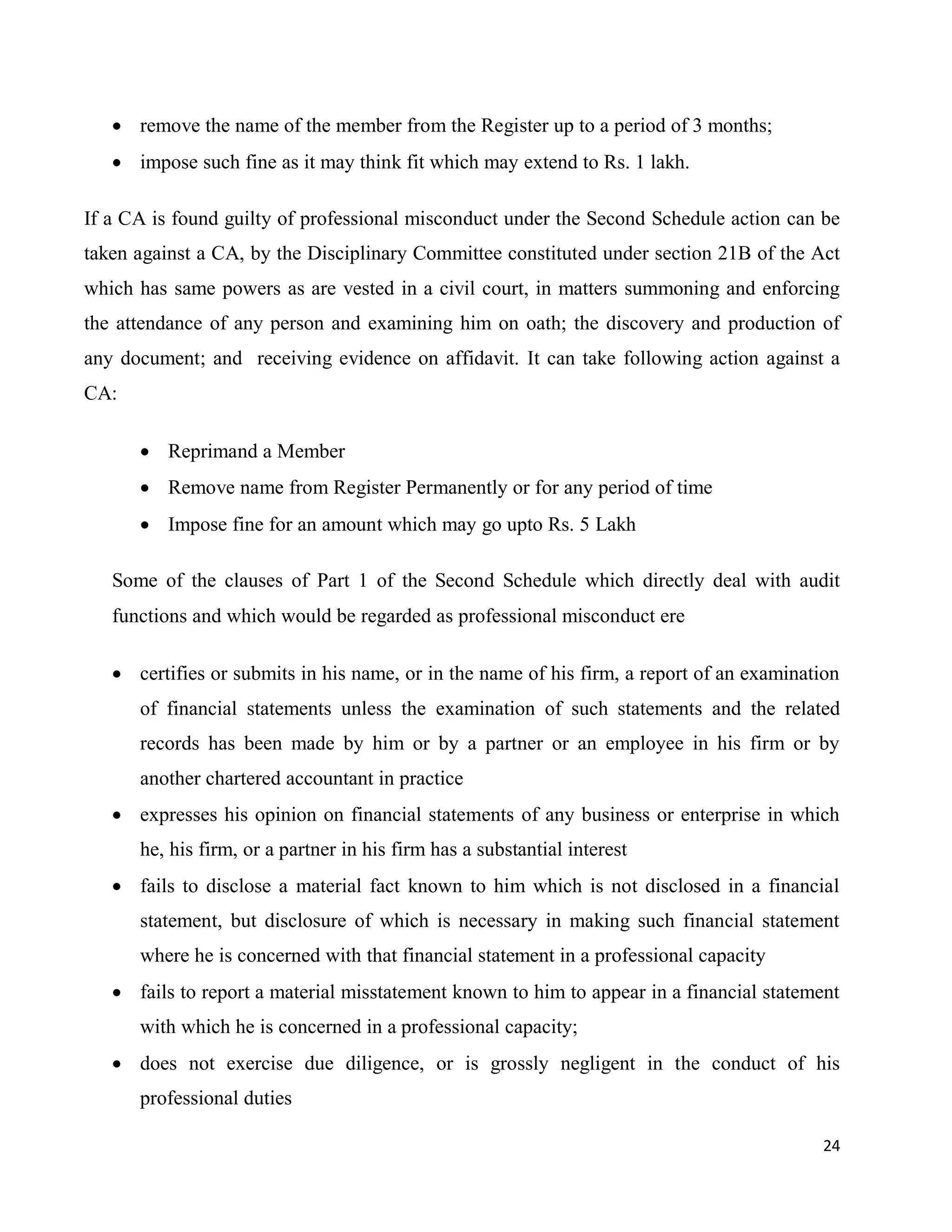24
 remove the name of the member from the Register up to a period of 3 months;
 impose such fine as it may think fit which may extend to Rs. 1 lakh.
If a CA is found guilty of professional misconduct under the Second Schedule action can be
taken against a CA, by the Disciplinary Committee constituted under section 21B of the Act
which has same powers as are vested in a civil court, in matters summoning and enforcing
the attendance of any person and examining him on oath; the discovery and production of
any document; and receiving evidence on affidavit. It can take following action against a
CA:
 Reprimand a Member
 Remove name from Register Permanently or for any period of time
 Impose fine for an amount which may go upto Rs. 5 Lakh
Some of the clauses of Part 1 of the Second Schedule which directly deal with audit
functions and which would be regarded as professional misconduct ere
 certifies or submits in his name, or in the name of his firm, a report of an examination
of financial statements unless the examination of such statements and the related
records has been made by him or by a partner or an employee in his firm or by
another chartered accountant in practice
 expresses his opinion on financial statements of any business or enterprise in which
he, his firm, or a partner in his firm has a substantial interest
 fails to disclose a material fact known to him which is not disclosed in a financial
statement, but disclosure of which is necessary in making such financial statement
where he is concerned with that financial statement in a professional capacity
 fails to report a material misstatement known to him to appear in a financial statement
with which he is concerned in a professional capacity;
 does not exercise due diligence, or is grossly negligent in the conduct of his
professional duties
 