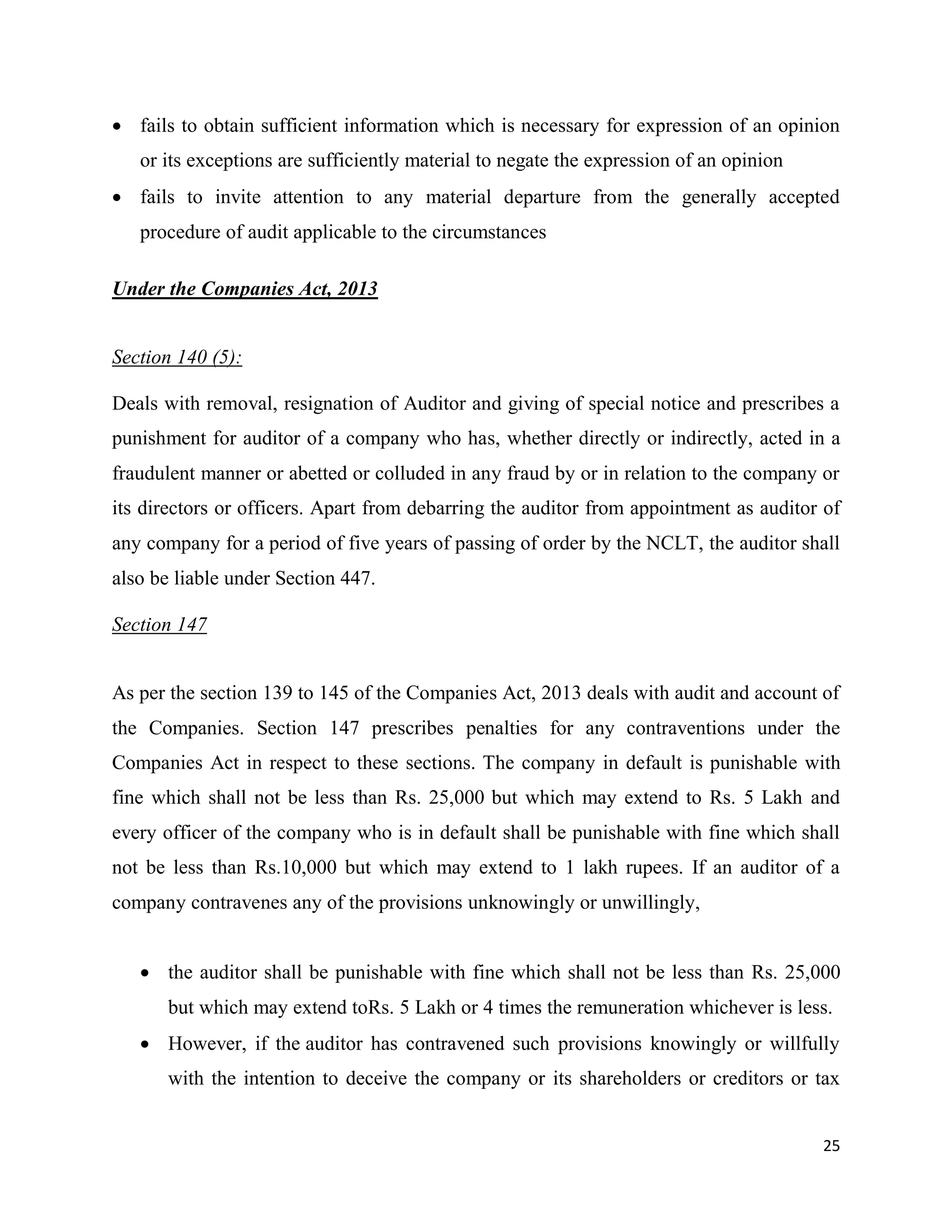25
 fails to obtain sufficient information which is necessary for expression of an opinion
or its exceptions are sufficiently material to negate the expression of an opinion
 fails to invite attention to any material departure from the generally accepted
procedure of audit applicable to the circumstances
Under the Companies Act, 2013
Section 140 (5):
Deals with removal, resignation of Auditor and giving of special notice and prescribes a
punishment for auditor of a company who has, whether directly or indirectly, acted in a
fraudulent manner or abetted or colluded in any fraud by or in relation to the company or
its directors or officers. Apart from debarring the auditor from appointment as auditor of
any company for a period of five years of passing of order by the NCLT, the auditor shall
also be liable under Section 447.
Section 147
As per the section 139 to 145 of the Companies Act, 2013 deals with audit and account of
the Companies. Section 147 prescribes penalties for any contraventions under the
Companies Act in respect to these sections. The company in default is punishable with
fine which shall not be less than Rs. 25,000 but which may extend to Rs. 5 Lakh and
every officer of the company who is in default shall be punishable with fine which shall
not be less than Rs.10,000 but which may extend to 1 lakh rupees. If an auditor of a
company contravenes any of the provisions unknowingly or unwillingly,
 the auditor shall be punishable with fine which shall not be less than Rs. 25,000
but which may extend toRs. 5 Lakh or 4 times the remuneration whichever is less.
 However, if the auditor has contravened such provisions knowingly or willfully
with the intention to deceive the company or its shareholders or creditors or tax
 