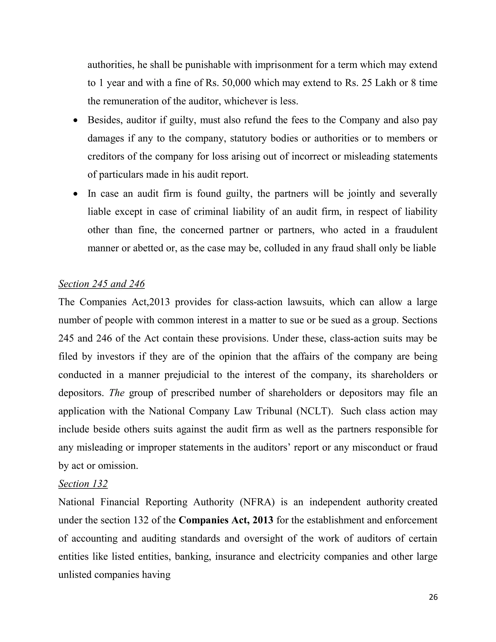 26
authorities, he shall be punishable with imprisonment for a term which may extend
to 1 year and with a fine of Rs. 50,000 which may extend to Rs. 25 Lakh or 8 time
the remuneration of the auditor, whichever is less.
 Besides, auditor if guilty, must also refund the fees to the Company and also pay
damages if any to the company, statutory bodies or authorities or to members or
creditors of the company for loss arising out of incorrect or misleading statements
of particulars made in his audit report.
 In case an audit firm is found guilty, the partners will be jointly and severally
liable except in case of criminal liability of an audit firm, in respect of liability
other than fine, the concerned partner or partners, who acted in a fraudulent
manner or abetted or, as the case may be, colluded in any fraud shall only be liable
Section 245 and 246
The Companies Act,2013 provides for class‐action lawsuits, which can allow a large
number of people with common interest in a matter to sue or be sued as a group. Sections
245 and 246 of the Act contain these provisions. Under these, class‐action suits may be
filed by investors if they are of the opinion that the affairs of the company are being
conducted in a manner prejudicial to the interest of the company, its shareholders or
depositors. The group of prescribed number of shareholders or depositors may file an
application with the National Company Law Tribunal (NCLT). Such class action may
include beside others suits against the audit firm as well as the partners responsible for
any misleading or improper statements in the auditors’ report or any misconduct or fraud
by act or omission.
Section 132
National Financial Reporting Authority (NFRA) is an independent authority created
under the section 132 of the Companies Act, 2013 for the establishment and enforcement
of accounting and auditing standards and oversight of the work of auditors of certain
entities like listed entities, banking, insurance and electricity companies and other large
unlisted companies having
 