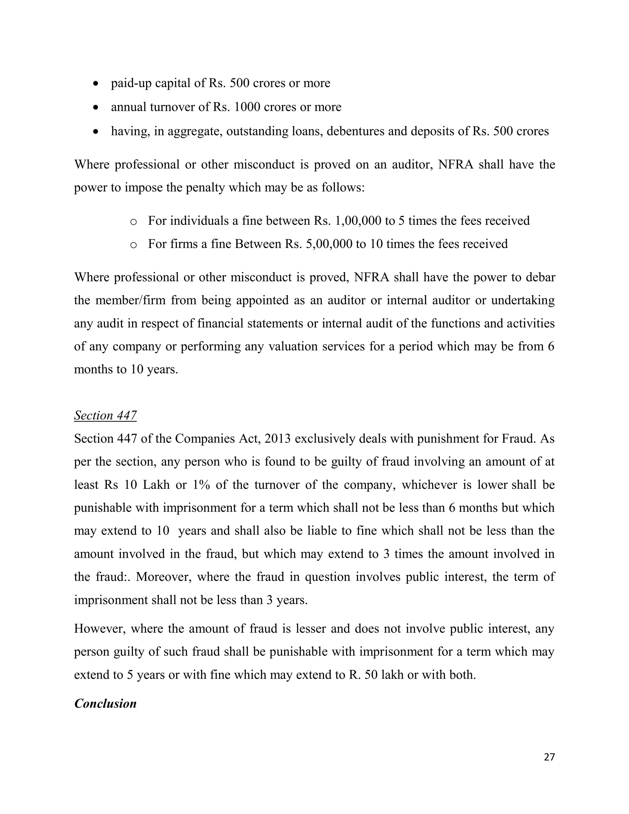 27
 paid-up capital of Rs. 500 crores or more
 annual turnover of Rs. 1000 crores or more
 having, in aggregate, outstanding loans, debentures and deposits of Rs. 500 crores
Where professional or other misconduct is proved on an auditor, NFRA shall have the
power to impose the penalty which may be as follows:
o For individuals a fine between Rs. 1,00,000 to 5 times the fees received
o For firms a fine Between Rs. 5,00,000 to 10 times the fees received
Where professional or other misconduct is proved, NFRA shall have the power to debar
the member/firm from being appointed as an auditor or internal auditor or undertaking
any audit in respect of financial statements or internal audit of the functions and activities
of any company or performing any valuation services for a period which may be from 6
months to 10 years.
Section 447
Section 447 of the Companies Act, 2013 exclusively deals with punishment for Fraud. As
per the section, any person who is found to be guilty of fraud involving an amount of at
least Rs 10 Lakh or 1% of the turnover of the company, whichever is lower shall be
punishable with imprisonment for a term which shall not be less than 6 months but which
may extend to 10 years and shall also be liable to fine which shall not be less than the
amount involved in the fraud, but which may extend to 3 times the amount involved in
the fraud:. Moreover, where the fraud in question involves public interest, the term of
imprisonment shall not be less than 3 years.
However, where the amount of fraud is lesser and does not involve public interest, any
person guilty of such fraud shall be punishable with imprisonment for a term which may
extend to 5 years or with fine which may extend to R. 50 lakh or with both.
Conclusion
 